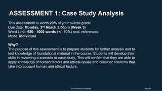 ASSESSMENT 1: Case Study Analysis
The University of Adelaide Slide 59
This assessment is worth 20% of your overall grade.
Due date: Monday, 3rd March 5:00pm (Week 5)
Word Limit: 650 - 1000 words (+/- 10%) excl. references
Mode: individual
Why?
The purpose of this assessment is to prepare students for further analysis and to
test knowledge of foundational material in the course. Students will develop their
skills in reviewing a scenario or case study. This will confirm that they are able to
apply knowledge of human factors and ethical issues and consider solutions that
take into account human and ethical factors.
 