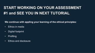 START WORKING ON YOUR ASSESSMENT
#1 and SEE YOU IN NEXT TUTORIAL
We continue with appling your learning of the ethical principles:
• Ethics in media
• Digital footprint
• Profiling
• Ethics and disclosure
 