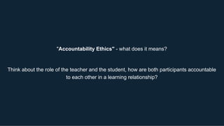 "Accountability Ethics" - what does it means?
Think about the role of the teacher and the student, how are both participants accountable
to each other in a learning relationship?
 