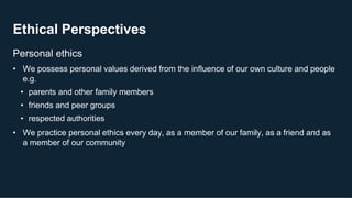 Ethical Perspectives
9
Personal ethics
• We possess personal values derived from the influence of our own culture and people
e.g.
• parents and other family members
• friends and peer groups
• respected authorities
• We practice personal ethics every day, as a member of our family, as a friend and as
a member of our community
 