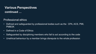 Various Perspectives
continued …
10
Professional ethics
• Defined and safeguarded by professional bodies such as the CPA, ACS, PMI,
PMBOK
• Defined in a Code of Ethics
• Safeguarded by disciplining members who fail to act according to the code
• Unethical behaviour by a member brings disrepute to the whole profession
 