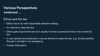 Various Perspectives
continued …
11
Ethics and the law
• Ethics has to do with responsible decision-making
• It is ethical to obey the law
• Ethics goes beyond the law as it usually involves a personal choice not covered by
law
• In very special circumstances it may be ethical to break the law, e.g. driving carefully
through a red light in an emergency
• Access information
 