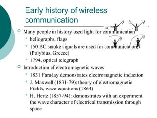 Early history of wireless
communication
 Many people in history used light for communication
 heliographs, flags
 150 BC smoke signals are used for communication;
(Polybius, Greece)
 1794, optical telegraph
 Introduction of electromagnetic waves:
 1831 Faraday demonstrates electromagnetic induction
 J. Maxwell (1831-79): theory of electromagnetic
Fields, wave equations (1864)
 H. Hertz (1857-94): demonstrates with an experiment
the wave character of electrical transmission through
space
 