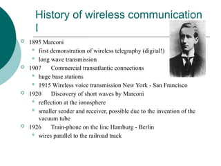 History of wireless communication
I
 1895 Marconi
 first demonstration of wireless telegraphy (digital!)
 long wave transmission
 1907 Commercial transatlantic connections
 huge base stations
 1915 Wireless voice transmission New York - San Francisco
 1920 Discovery of short waves by Marconi
 reflection at the ionosphere
 smaller sender and receiver, possible due to the invention of the
vacuum tube
 1926 Train-phone on the line Hamburg - Berlin
 wires parallel to the railroad track
 