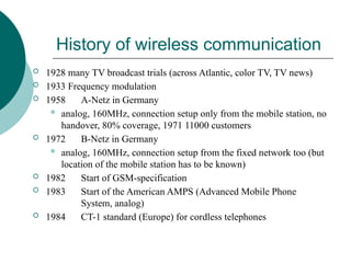 History of wireless communication
 1928 many TV broadcast trials (across Atlantic, color TV, TV news)
 1933 Frequency modulation
 1958 A-Netz in Germany
 analog, 160MHz, connection setup only from the mobile station, no
handover, 80% coverage, 1971 11000 customers
 1972 B-Netz in Germany
 analog, 160MHz, connection setup from the fixed network too (but
location of the mobile station has to be known)
 1982 Start of GSM-specification
 1983 Start of the American AMPS (Advanced Mobile Phone
System, analog)
 1984 CT-1 standard (Europe) for cordless telephones
 