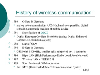 History of wireless communication
 1986 C-Netz in Germany
 analog voice transmission, 450MHz, hand-over possible, digital
signaling, automatic location of mobile device
 1991 Specification of DECT
 Digital European Cordless Telephone (today: Digital Enhanced
Cordless Telecommunications)
 1992 Start of GSM
 1994 E-Netz in Germany
 GSM with 1800MHz, smaller cells, supported by 11 countries
 1996 HiperLAN (High Performance Radio Local Area Network)
 1997 Wireless LAN - IEEE802.11
 1998 Specification of GSM successors
 for UMTS (Universal Mobile Telecommunication System
1.13.1
 