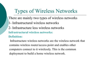 Types of Wireless Networks
There are mainly two types of wireless networks
1- Infrastructural wireless networks
2- Infrastructure less wireless networks
Infrastructural wireless networks:
Definition:
Infrastructure wireless networks are the wireless network that
contains wireless router/access point and enables other
computers connect to it wirelessly. This is the common
deployment to build a home wireless network.
 