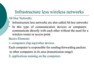 Infrastructure less wireless networks
Ah Hoc Networks
 Infrastructure less networks are also called Ah hoc networks
 In this type of communication devices or computers
communicate directly with each other without the need for a
wireless router or access point
Basics Elements
1- computers (lap top)/other devices
Each computer is responsible for sending/forwarding packets
to other computers in its area (transmission range)
2- applications running on the computers
 