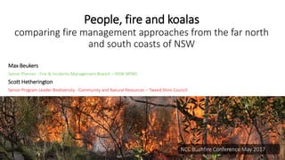 People, fire and koalas
comparing fire management approaches from the far north
and south coasts of NSW
Max Beukers
Senior Planner - Fire & Incidents Management Branch – NSW NPWS
Scott Hetherington
Senior Program Leader Biodiversity - Community and Natural Resources – Tweed Shire Council
NCC Bushfire Conference May 2017
 