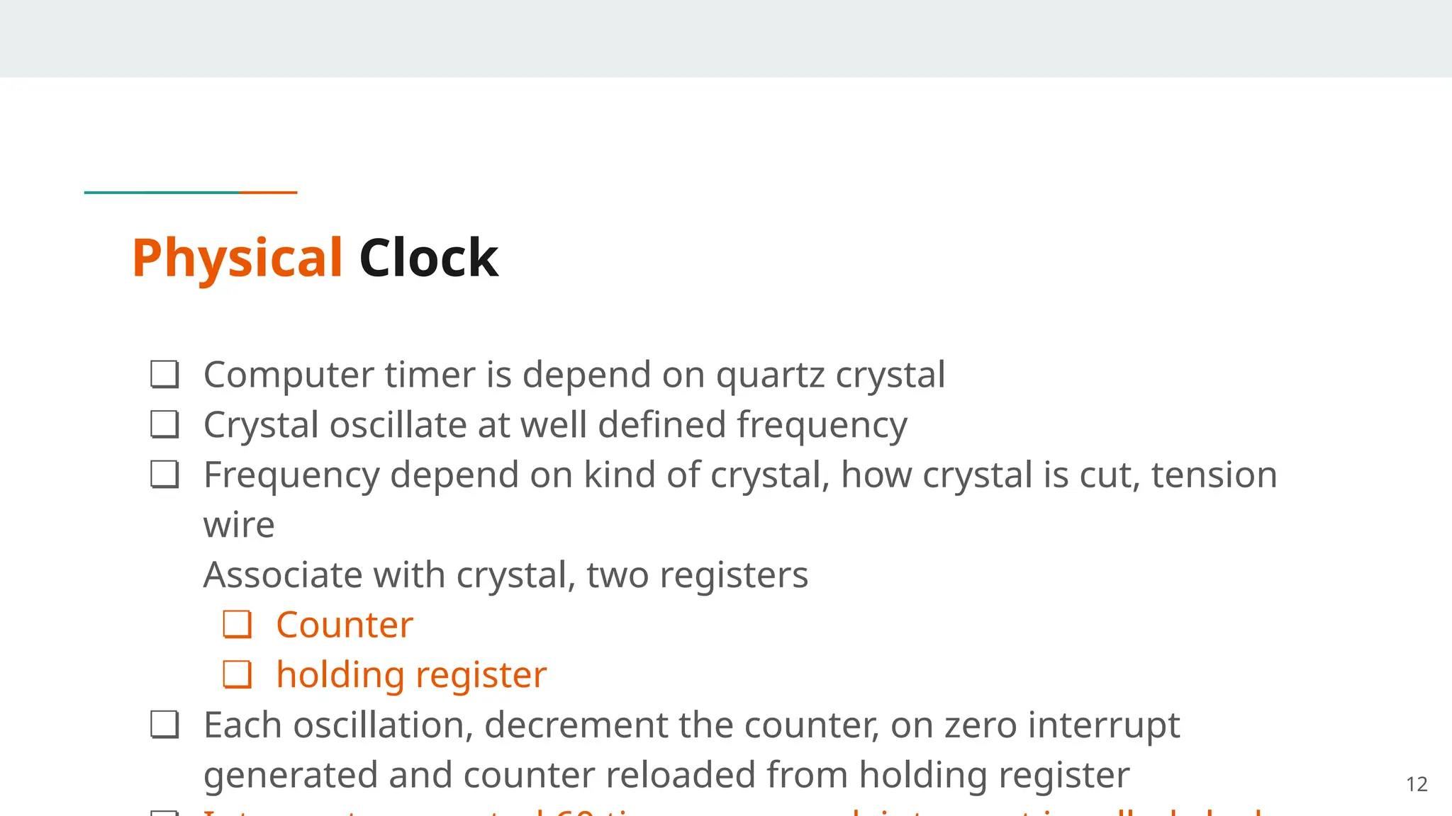 Physical Clock
❏ Computer timer is depend on quartz crystal
❏ Crystal oscillate at well defined frequency
❏ Frequency depend on kind of crystal, how crystal is cut, tension
wire
Associate with crystal, two registers
❏ Counter
❏ holding register
❏ Each oscillation, decrement the counter, on zero interrupt
generated and counter reloaded from holding register 12
 