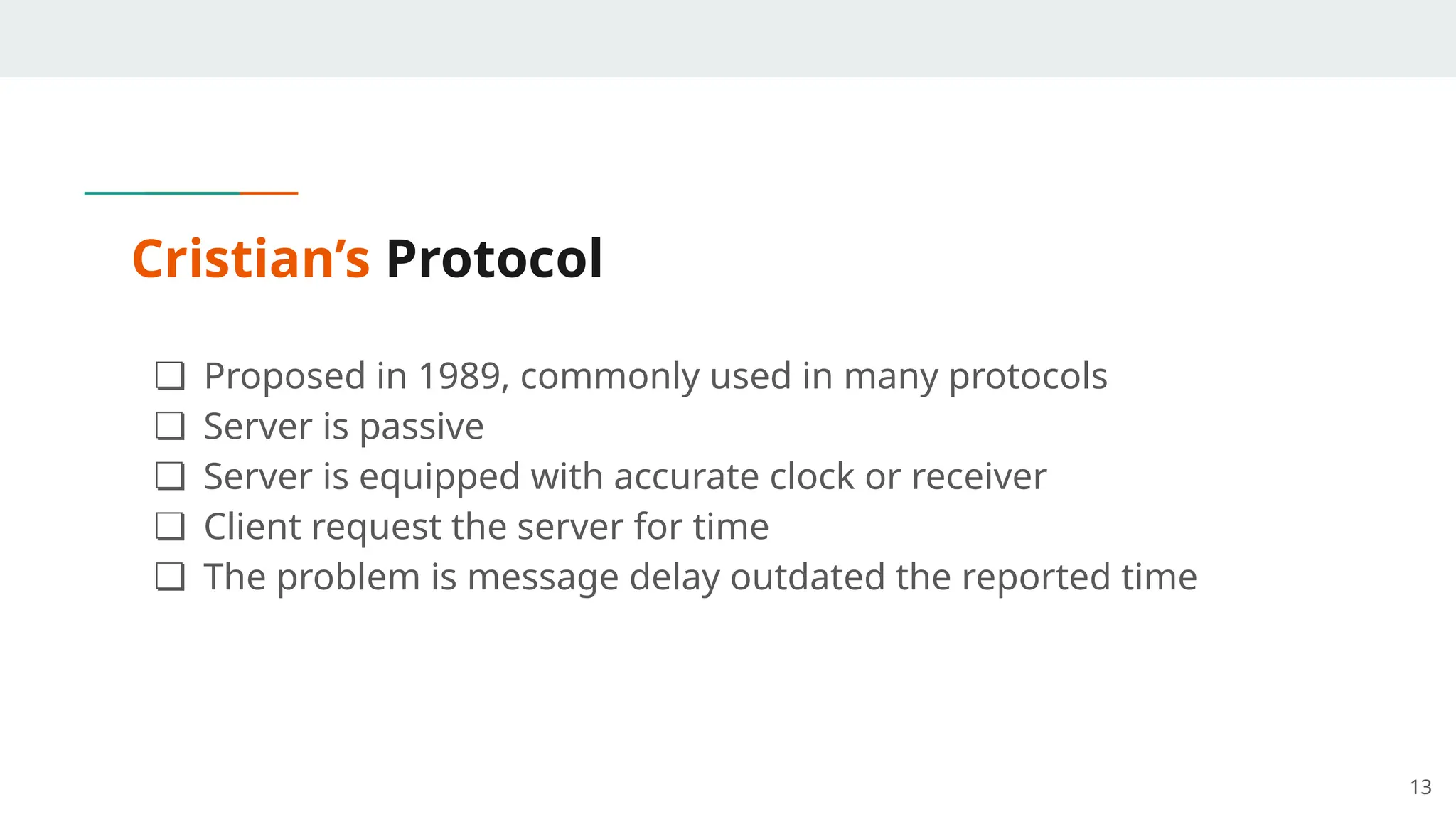 Cristian’s Protocol
❏ Proposed in 1989, commonly used in many protocols
❏ Server is passive
❏ Server is equipped with accurate clock or receiver
❏ Client request the server for time
❏ The problem is message delay outdated the reported time
13
 