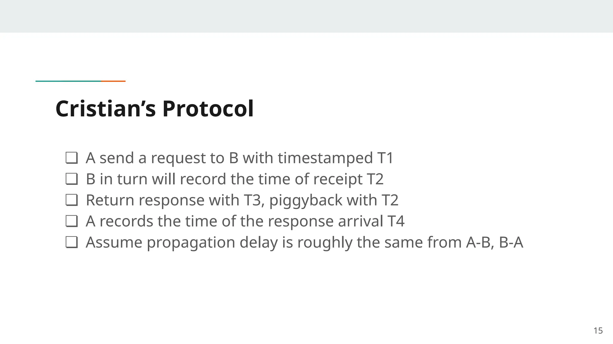 Cristian’s Protocol
❏ A send a request to B with timestamped T1
❏ B in turn will record the time of receipt T2
❏ Return response with T3, piggyback with T2
❏ A records the time of the response arrival T4
❏ Assume propagation delay is roughly the same from A-B, B-A
15
 