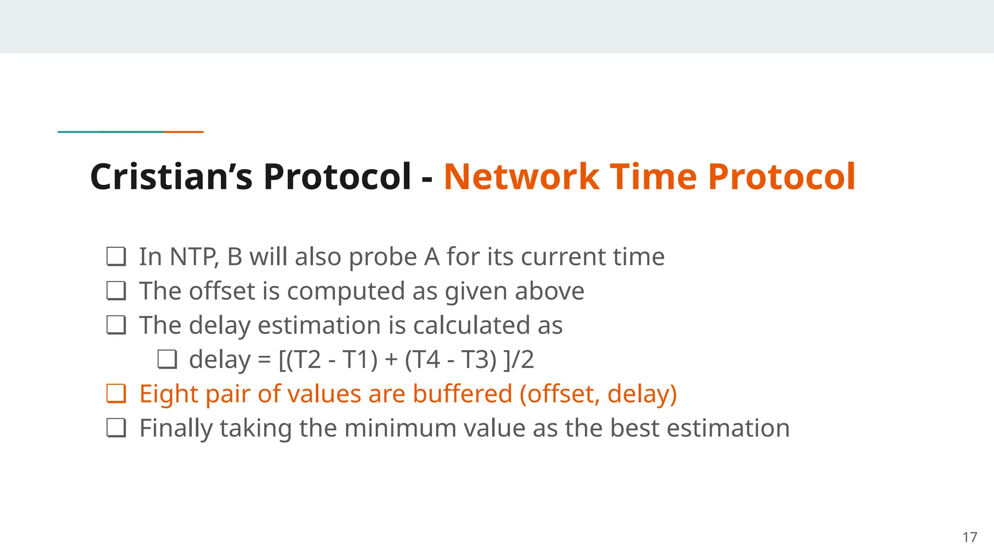 Cristian’s Protocol - Network Time Protocol
❏ In NTP, B will also probe A for its current time
❏ The offset is computed as given above
❏ The delay estimation is calculated as
❏ delay = [(T2 - T1) + (T4 - T3) ]/2
❏ Eight pair of values are buffered (offset, delay)
❏ Finally taking the minimum value as the best estimation
17
 
