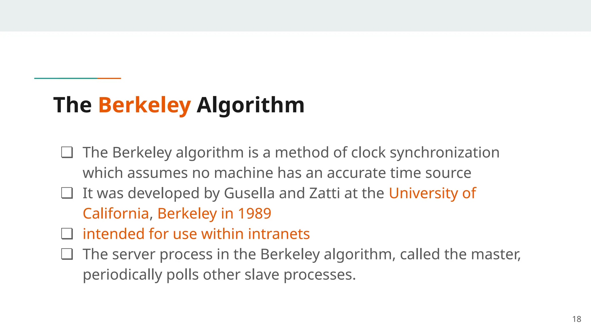 The Berkeley Algorithm
❏ The Berkeley algorithm is a method of clock synchronization
which assumes no machine has an accurate time source
❏ It was developed by Gusella and Zatti at the University of
California, Berkeley in 1989
❏ intended for use within intranets
❏ The server process in the Berkeley algorithm, called the master,
periodically polls other slave processes.
18
 