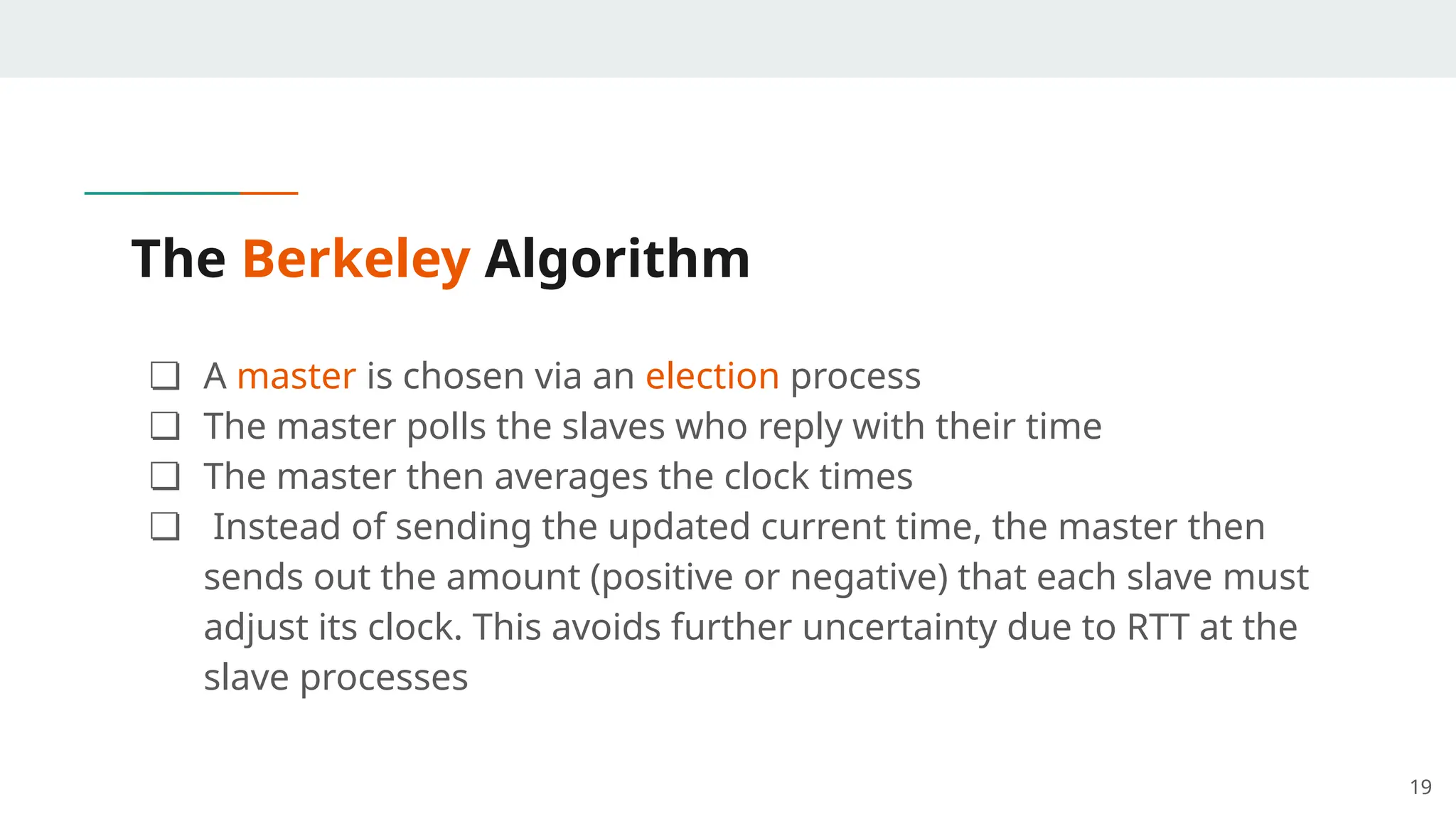 The Berkeley Algorithm
❏ A master is chosen via an election process
❏ The master polls the slaves who reply with their time
❏ The master then averages the clock times
❏ Instead of sending the updated current time, the master then
sends out the amount (positive or negative) that each slave must
adjust its clock. This avoids further uncertainty due to RTT at the
slave processes
19
 