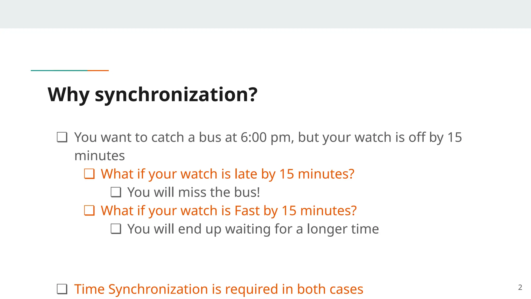 Why synchronization?
❏ You want to catch a bus at 6:00 pm, but your watch is off by 15
minutes
❏ What if your watch is late by 15 minutes?
❏ You will miss the bus!
❏ What if your watch is Fast by 15 minutes?
❏ You will end up waiting for a longer time
❏ Time Synchronization is required in both cases 2
 