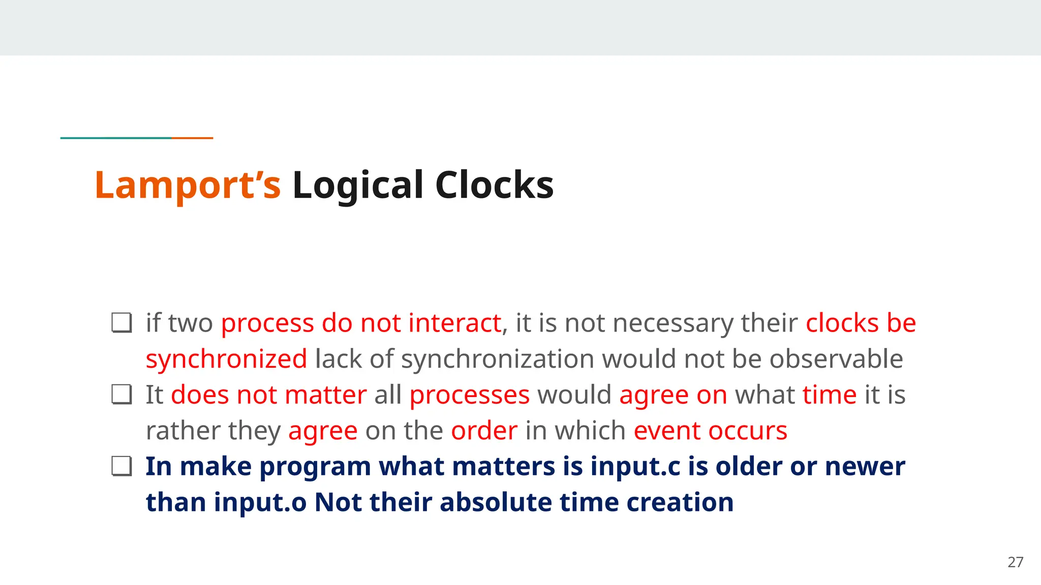 Lamport’s Logical Clocks
❏ if two process do not interact, it is not necessary their clocks be
synchronized lack of synchronization would not be observable
❏ It does not matter all processes would agree on what time it is
rather they agree on the order in which event occurs
❏ In make program what matters is input.c is older or newer
than input.o Not their absolute time creation
27
 
