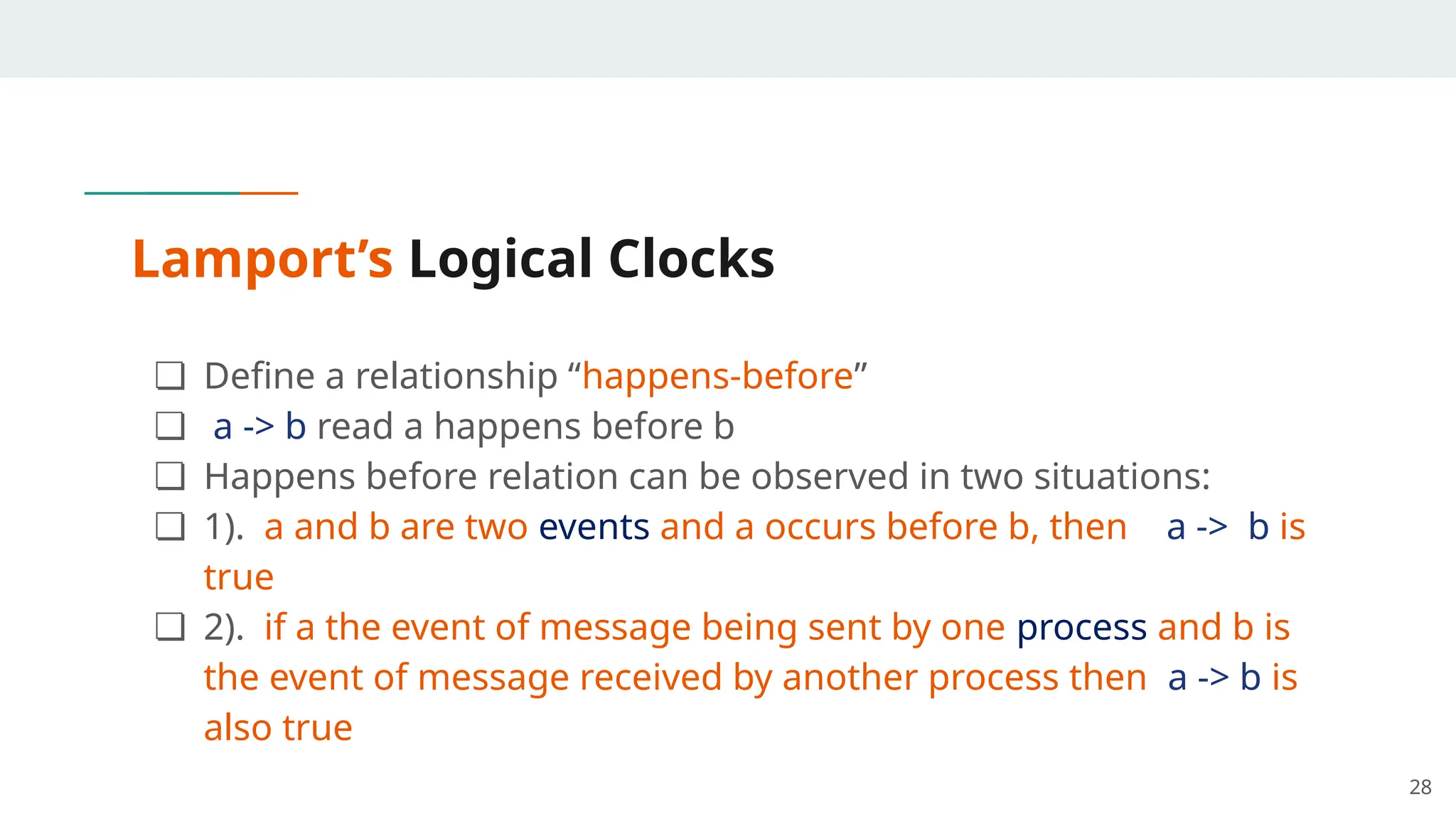 Lamport’s Logical Clocks
❏ Define a relationship “happens-before”
❏ a -> b read a happens before b
❏ Happens before relation can be observed in two situations:
❏ 1). a and b are two events and a occurs before b, then a -> b is
true
❏ 2). if a the event of message being sent by one process and b is
the event of message received by another process then a -> b is
also true
28
 