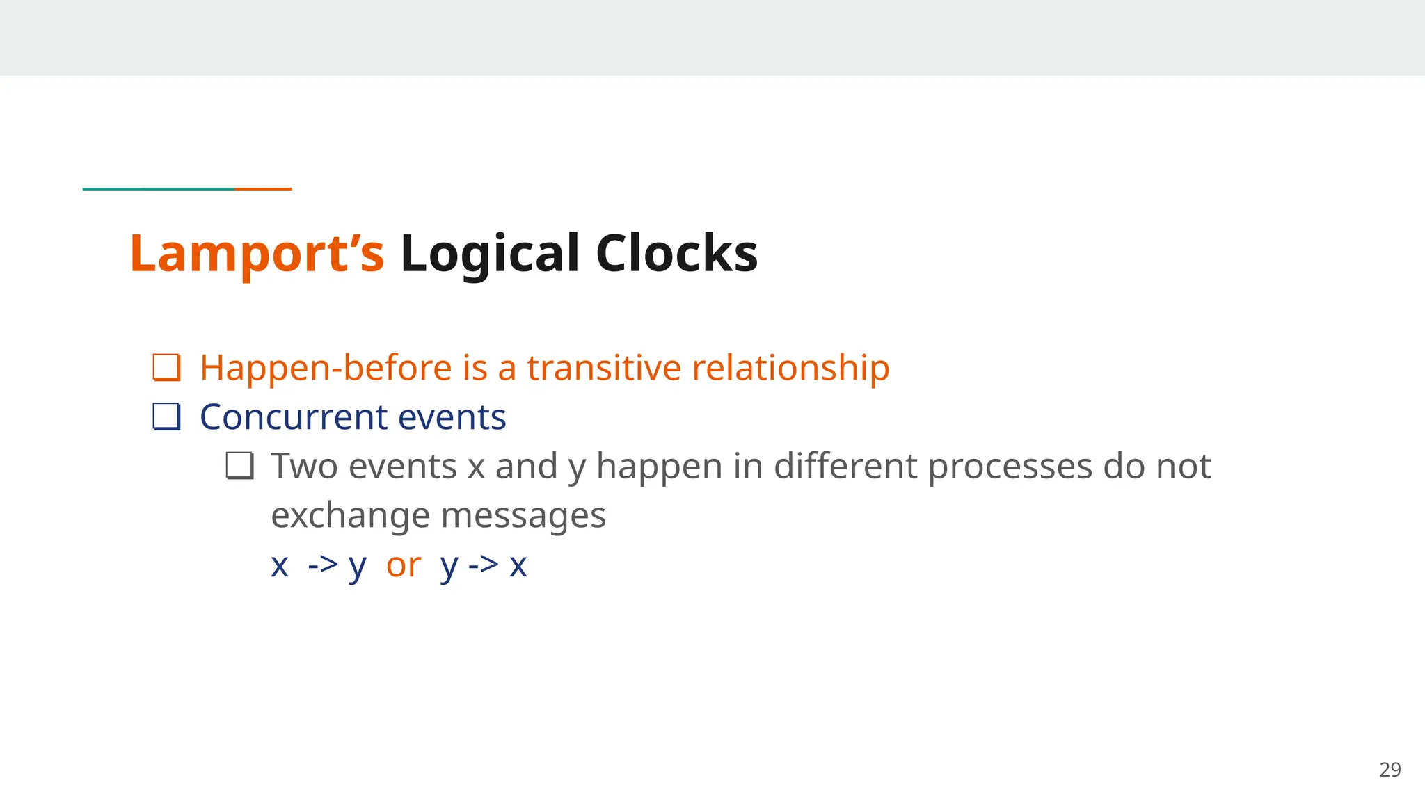 Lamport’s Logical Clocks
❏ Happen-before is a transitive relationship
❏ Concurrent events
❏ Two events x and y happen in different processes do not
exchange messages
x -> y or y -> x
29
 