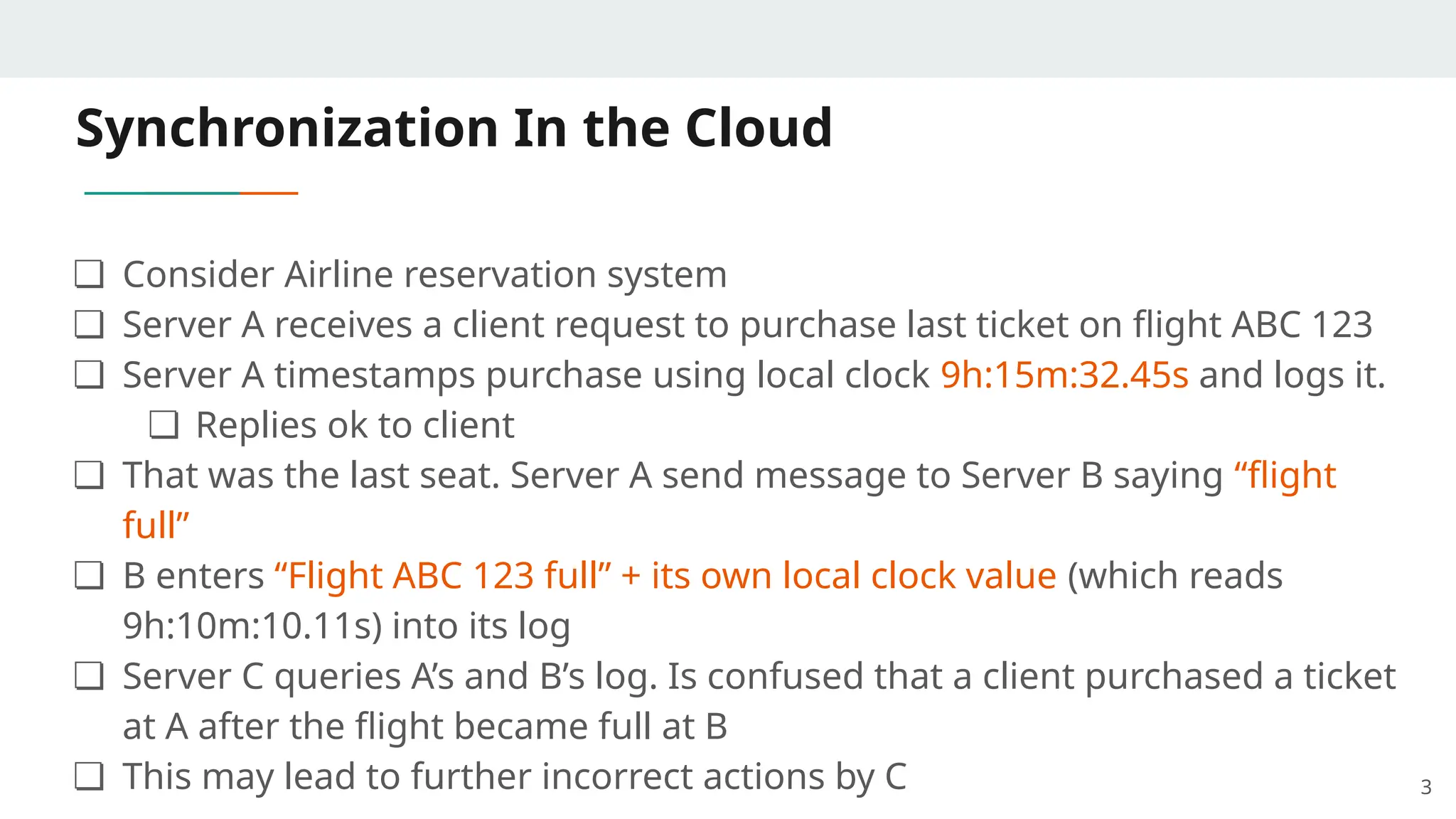 Synchronization In the Cloud
❏ Consider Airline reservation system
❏ Server A receives a client request to purchase last ticket on flight ABC 123
❏ Server A timestamps purchase using local clock 9h:15m:32.45s and logs it.
❏ Replies ok to client
❏ That was the last seat. Server A send message to Server B saying “flight
full”
❏ B enters “Flight ABC 123 full” + its own local clock value (which reads
9h:10m:10.11s) into its log
❏ Server C queries A’s and B’s log. Is confused that a client purchased a ticket
at A after the flight became full at B
❏ This may lead to further incorrect actions by C 3
 