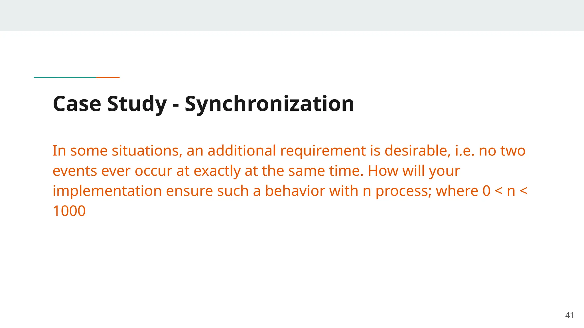 Case Study - Synchronization
In some situations, an additional requirement is desirable, i.e. no two
events ever occur at exactly at the same time. How will your
implementation ensure such a behavior with n process; where 0 < n <
1000
41
 