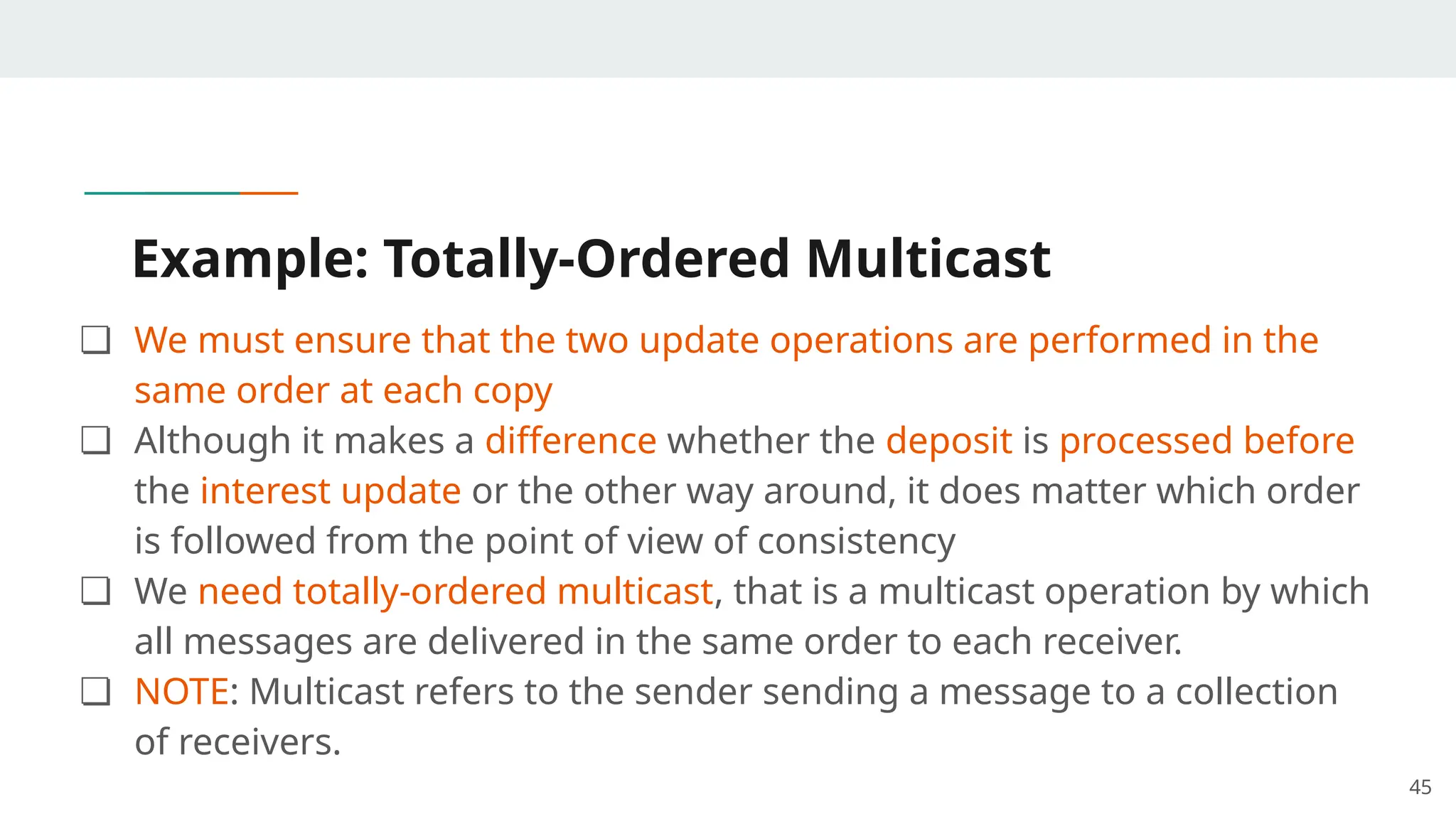 Example: Totally-Ordered Multicast
❏ We must ensure that the two update operations are performed in the
same order at each copy
❏ Although it makes a difference whether the deposit is processed before
the interest update or the other way around, it does matter which order
is followed from the point of view of consistency
❏ We need totally-ordered multicast, that is a multicast operation by which
all messages are delivered in the same order to each receiver.
❏ NOTE: Multicast refers to the sender sending a message to a collection
of receivers.
45
 