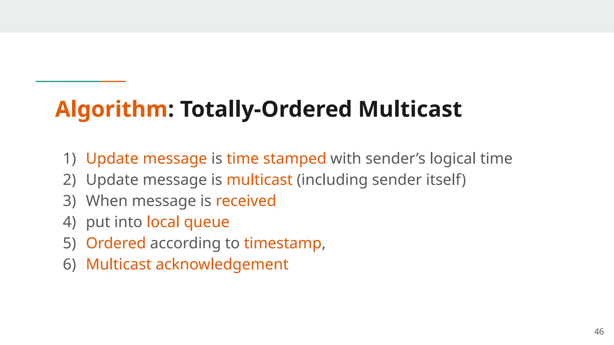 Algorithm: Totally-Ordered Multicast
1) Update message is time stamped with sender’s logical time
2) Update message is multicast (including sender itself)
3) When message is received
4) put into local queue
5) Ordered according to timestamp,
6) Multicast acknowledgement
46
 