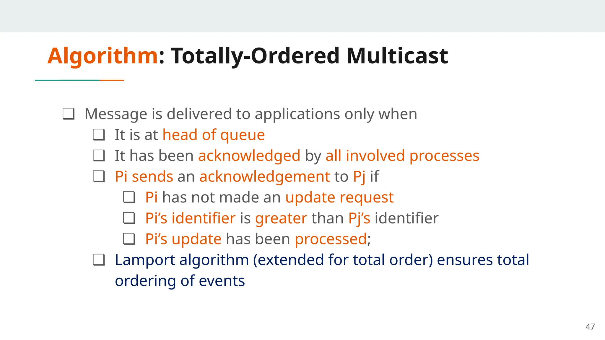 Algorithm: Totally-Ordered Multicast
❏ Message is delivered to applications only when
❏ It is at head of queue
❏ It has been acknowledged by all involved processes
❏ Pi sends an acknowledgement to Pj if
❏ Pi has not made an update request
❏ Pi’s identifier is greater than Pj’s identifier
❏ Pi’s update has been processed;
❏ Lamport algorithm (extended for total order) ensures total
ordering of events
47
 