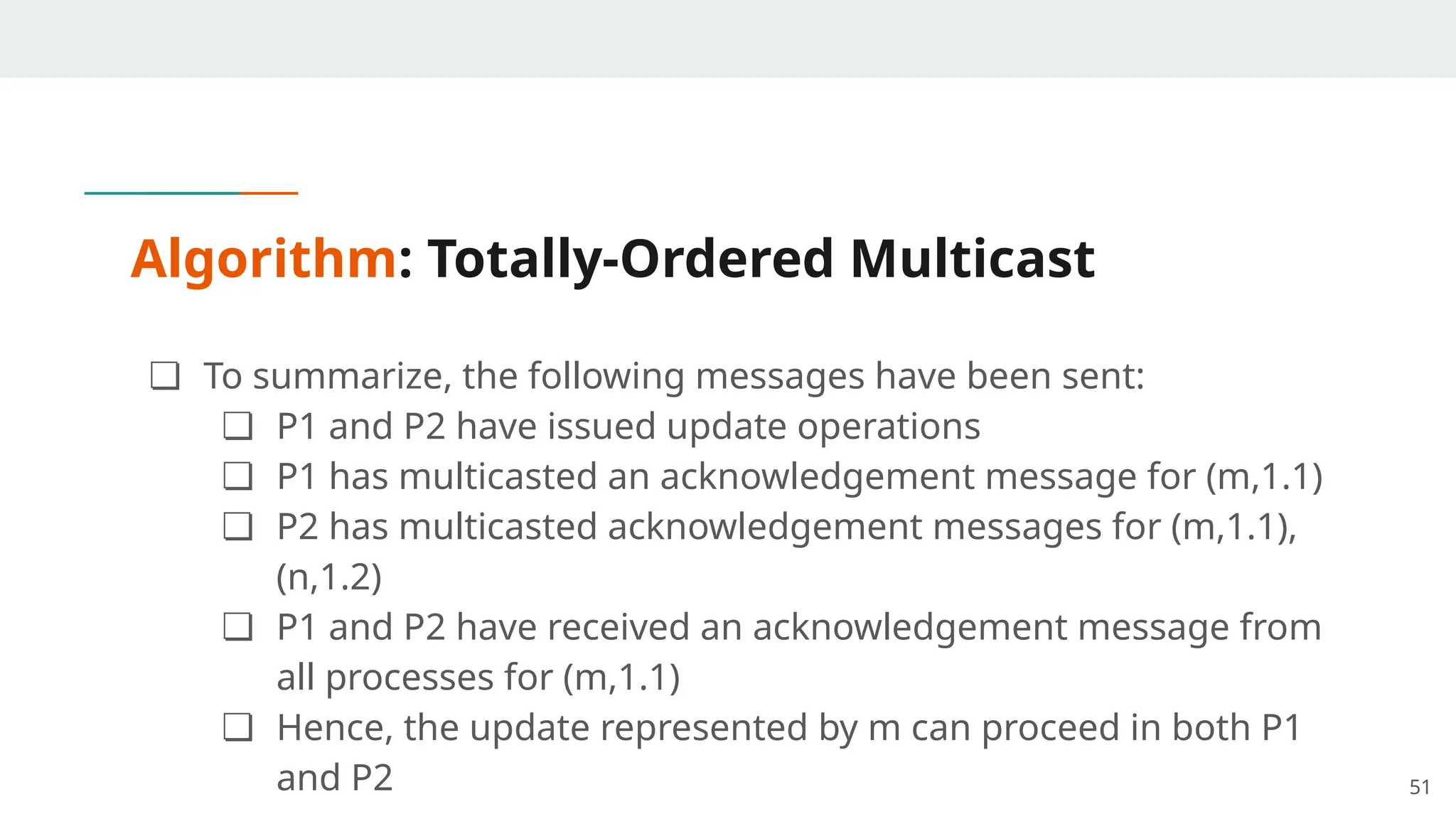 Algorithm: Totally-Ordered Multicast
❏ To summarize, the following messages have been sent:
❏ P1 and P2 have issued update operations
❏ P1 has multicasted an acknowledgement message for (m,1.1)
❏ P2 has multicasted acknowledgement messages for (m,1.1),
(n,1.2)
❏ P1 and P2 have received an acknowledgement message from
all processes for (m,1.1)
❏ Hence, the update represented by m can proceed in both P1
and P2 51
 
