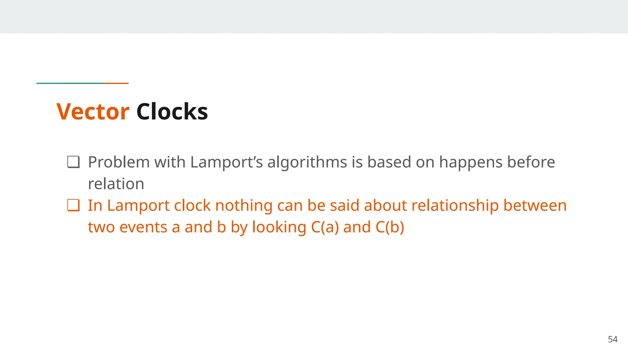 Vector Clocks
❏ Problem with Lamport’s algorithms is based on happens before
relation
❏ In Lamport clock nothing can be said about relationship between
two events a and b by looking C(a) and C(b)
54
 