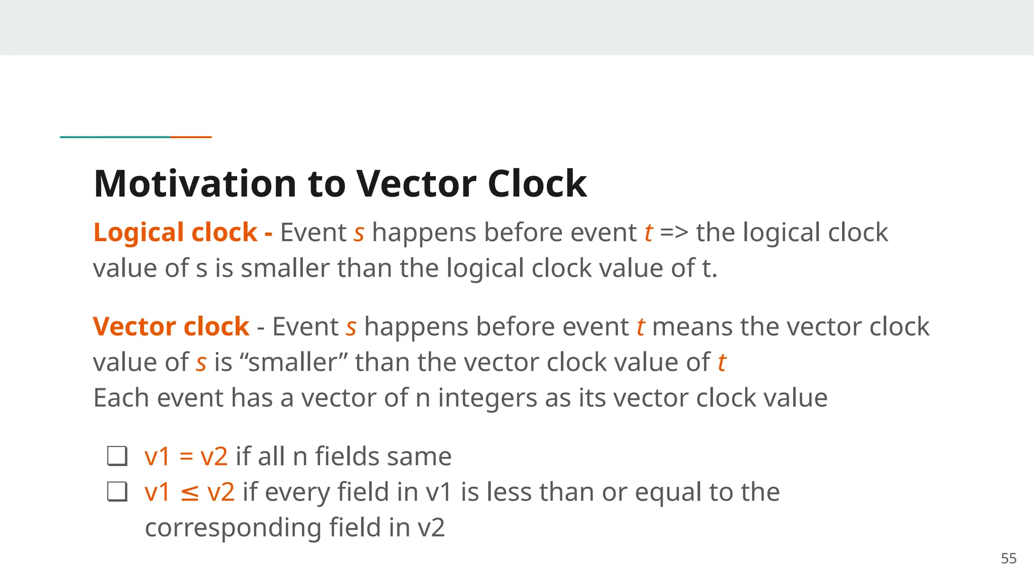 Motivation to Vector Clock
Logical clock - Event s happens before event t => the logical clock
value of s is smaller than the logical clock value of t.
Vector clock - Event s happens before event t means the vector clock
value of s is “smaller” than the vector clock value of t
Each event has a vector of n integers as its vector clock value
❏ v1 = v2 if all n fields same
❏ v1 v2
≤ if every field in v1 is less than or equal to the
corresponding field in v2
55
 
