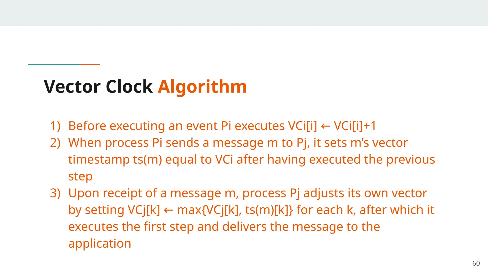 Vector Clock Algorithm
1) Before executing an event Pi executes VCi[i] VCi[i]+1
←
2) When process Pi sends a message m to Pj, it sets m’s vector
timestamp ts(m) equal to VCi after having executed the previous
step
3) Upon receipt of a message m, process Pj adjusts its own vector
by setting VCj[k] max{VCj[k], ts(m)[k]} for each k, after which it
←
executes the first step and delivers the message to the
application
60
 