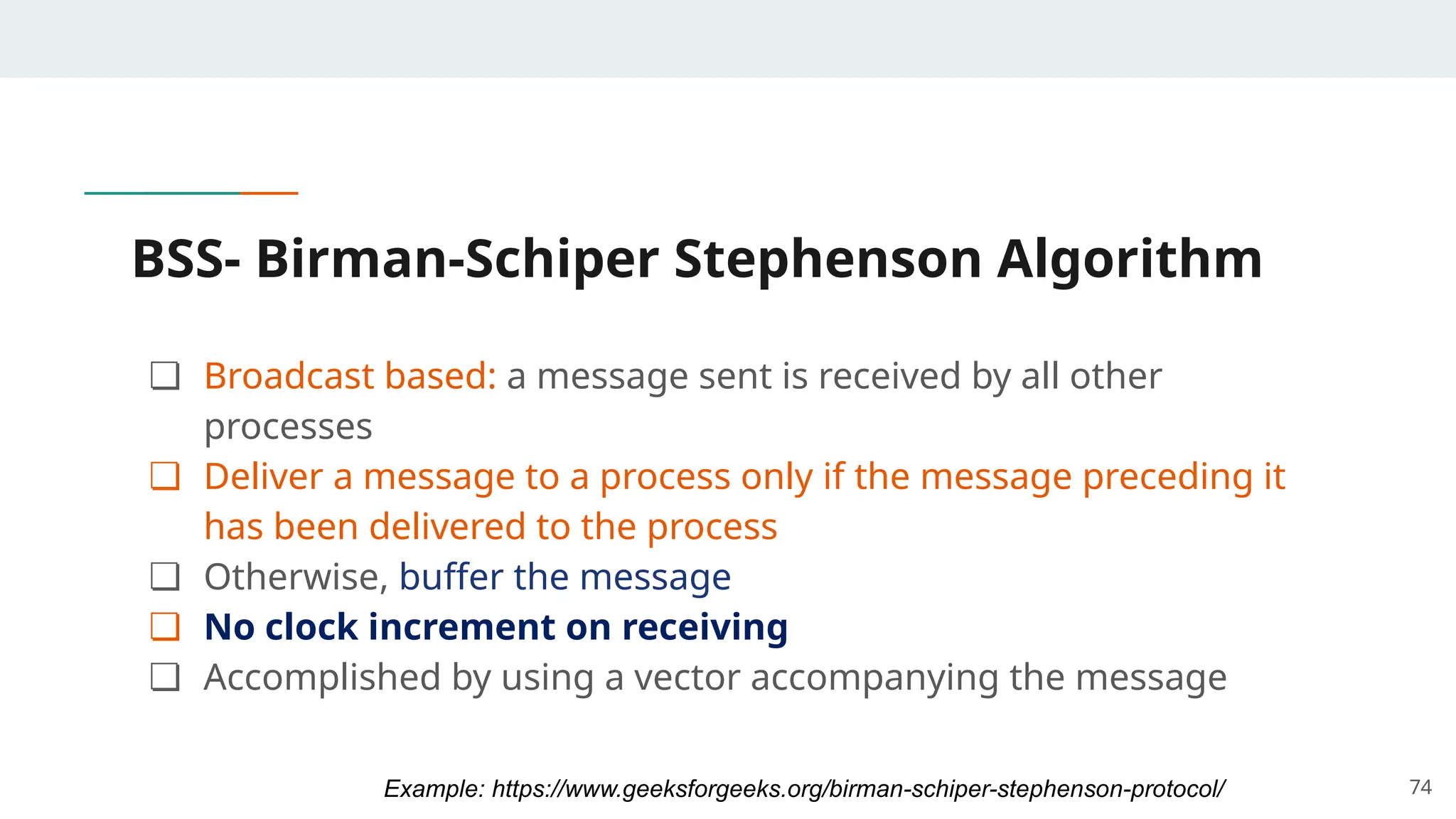 BSS- Birman-Schiper Stephenson Algorithm
❏ Broadcast based: a message sent is received by all other
processes
❏ Deliver a message to a process only if the message preceding it
has been delivered to the process
❏ Otherwise, buffer the message
❏ No clock increment on receiving
❏ Accomplished by using a vector accompanying the message
74
Example: https://www.geeksforgeeks.org/birman-schiper-stephenson-protocol/
 