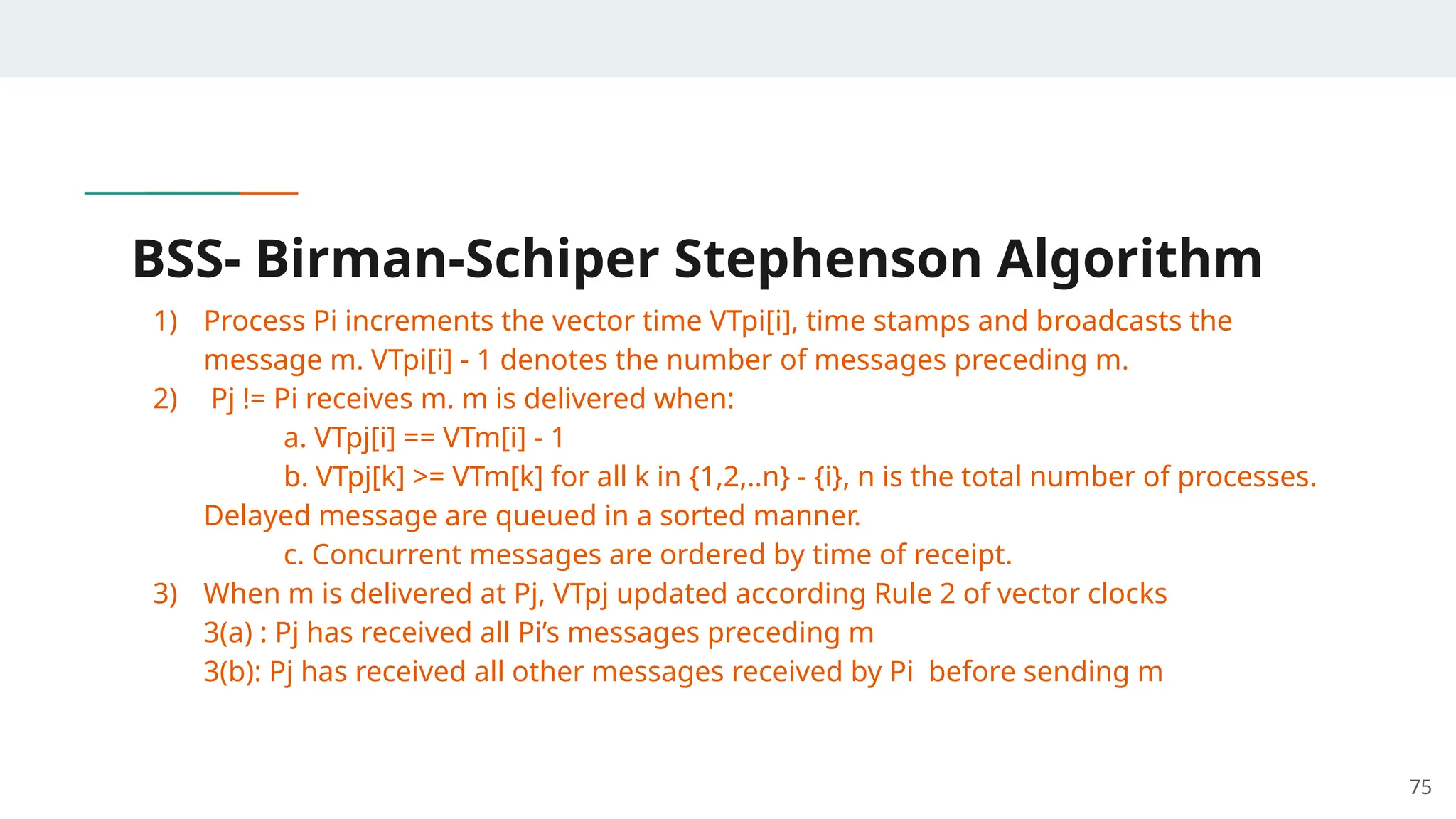 BSS- Birman-Schiper Stephenson Algorithm
1) Process Pi increments the vector time VTpi[i], time stamps and broadcasts the
message m. VTpi[i] - 1 denotes the number of messages preceding m.
2) Pj != Pi receives m. m is delivered when:
a. VTpj[i] == VTm[i] - 1
b. VTpj[k] >= VTm[k] for all k in {1,2,..n} - {i}, n is the total number of processes.
Delayed message are queued in a sorted manner.
c. Concurrent messages are ordered by time of receipt.
3) When m is delivered at Pj, VTpj updated according Rule 2 of vector clocks
3(a) : Pj has received all Pi’s messages preceding m
3(b): Pj has received all other messages received by Pi before sending m
75
 