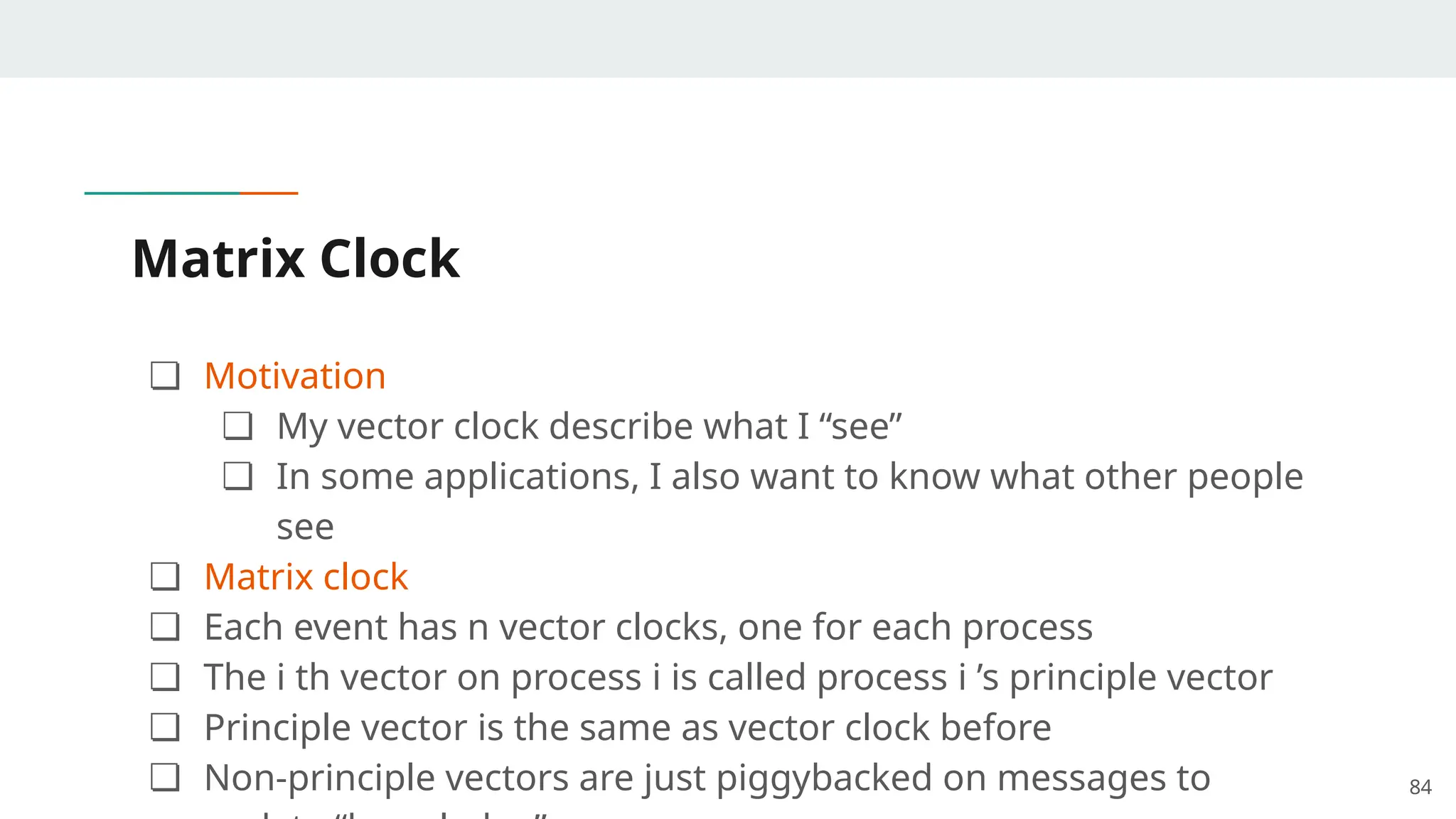 Matrix Clock
❏ Motivation
❏ My vector clock describe what I “see”
❏ In some applications, I also want to know what other people
see
❏ Matrix clock
❏ Each event has n vector clocks, one for each process
❏ The i th vector on process i is called process i ’s principle vector
❏ Principle vector is the same as vector clock before
❏ Non-principle vectors are just piggybacked on messages to 84
 