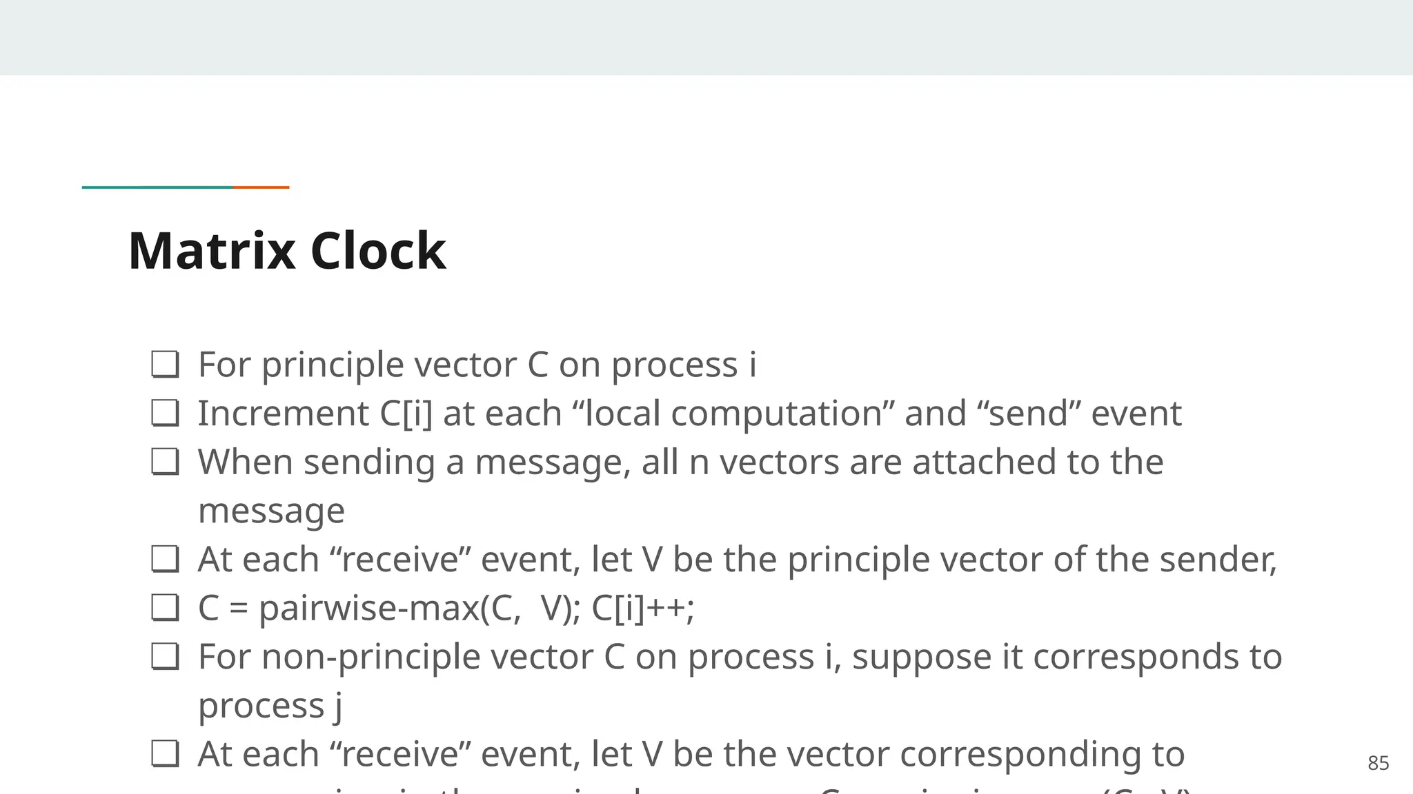 Matrix Clock
❏ For principle vector C on process i
❏ Increment C[i] at each “local computation” and “send” event
❏ When sending a message, all n vectors are attached to the
message
❏ At each “receive” event, let V be the principle vector of the sender,
❏ C = pairwise-max(C, V); C[i]++;
❏ For non-principle vector C on process i, suppose it corresponds to
process j
❏ At each “receive” event, let V be the vector corresponding to 85
 