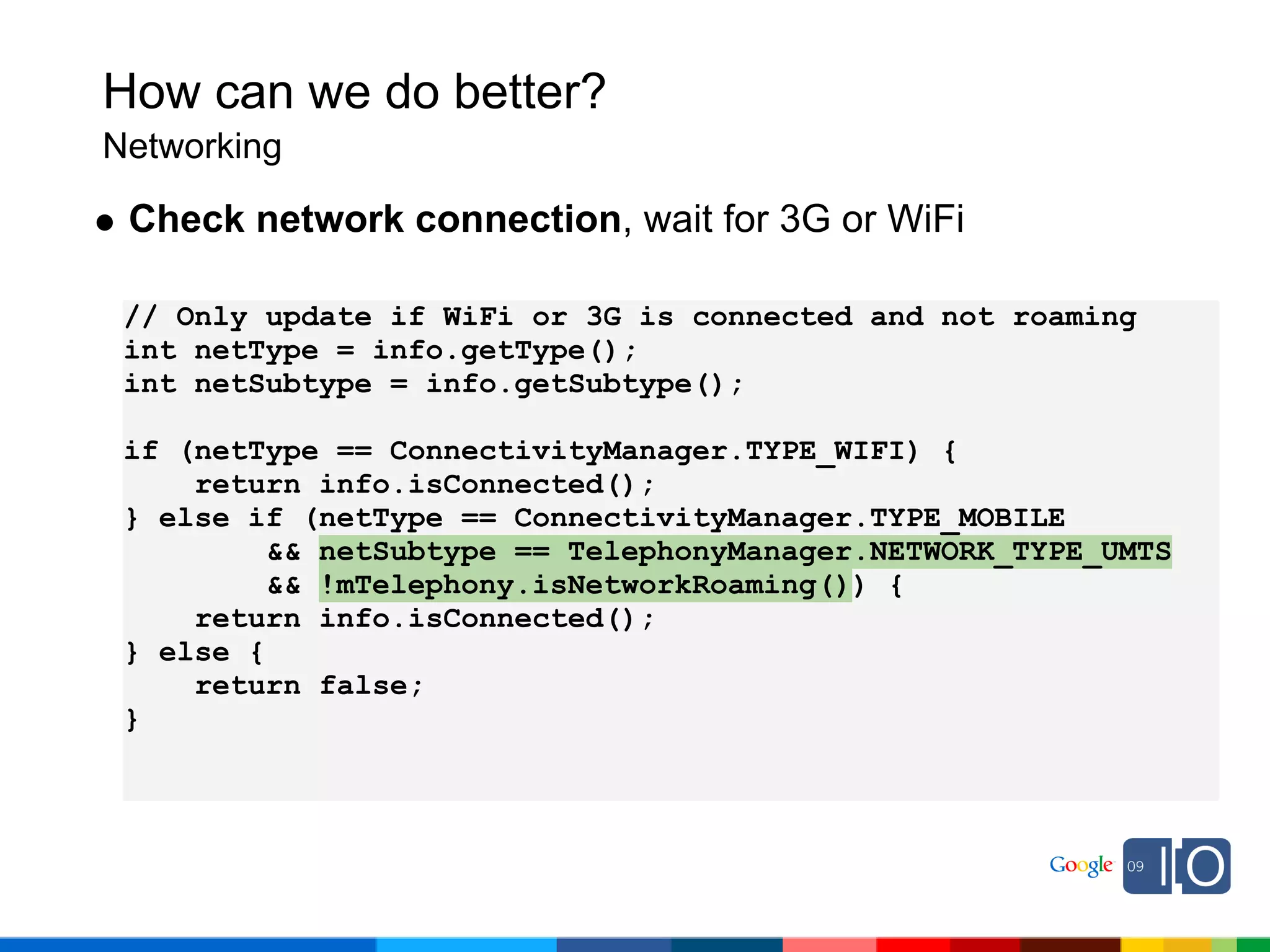 How can we do better?
Networking

 Check network connection, wait for 3G or WiFi

 // Only update if WiFi or 3G is connected and not roaming
 int netType = info.getType();
 int netSubtype = info.getSubtype();

 if (netType == ConnectivityManager.TYPE_WIFI) {
     return info.isConnected();
 } else if (netType == ConnectivityManager.TYPE_MOBILE
          && netSubtype == TelephonyManager.NETWORK_TYPE_UMTS
          && !mTelephony.isNetworkRoaming()) {
     return info.isConnected();
 } else {
     return false;
 }
 