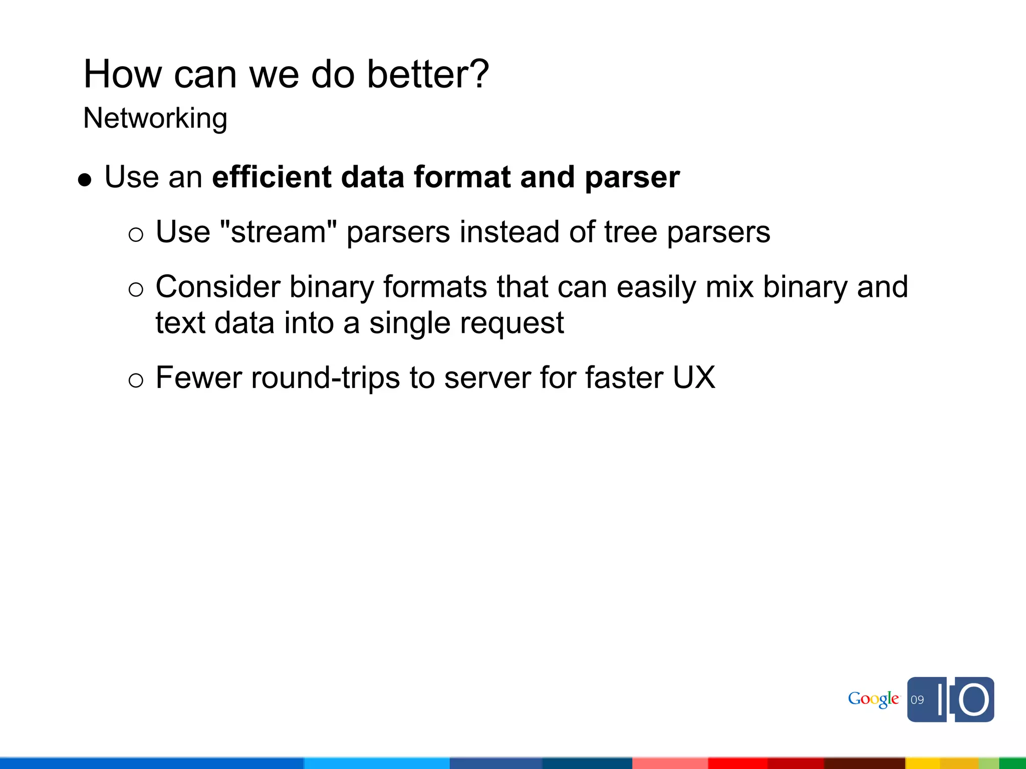 How can we do better?
Networking

 Use an efficient data format and parser
    Use "stream" parsers instead of tree parsers
    Consider binary formats that can easily mix binary and
    text data into a single request
    Fewer round-trips to server for faster UX
 