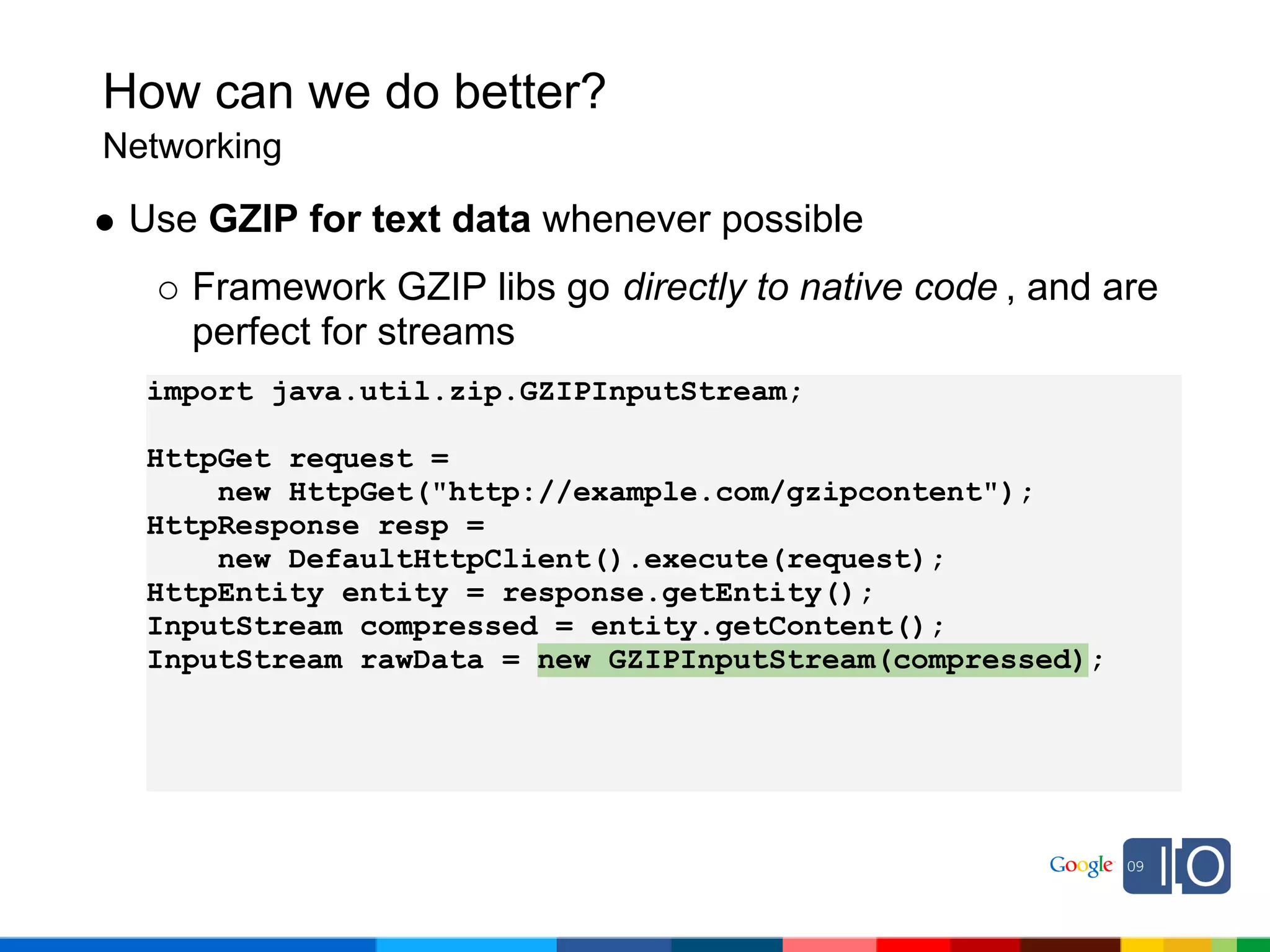 How can we do better?
Networking

 Use GZIP for text data whenever possible
    Framework GZIP libs go directly to native code , and are
    perfect for streams
  import java.util.zip.GZIPInputStream;

  HttpGet request =
      new HttpGet("http://example.com/gzipcontent");
  HttpResponse resp =
      new DefaultHttpClient().execute(request);
  HttpEntity entity = response.getEntity();
  InputStream compressed = entity.getContent();
  InputStream rawData = new GZIPInputStream(compressed);
 