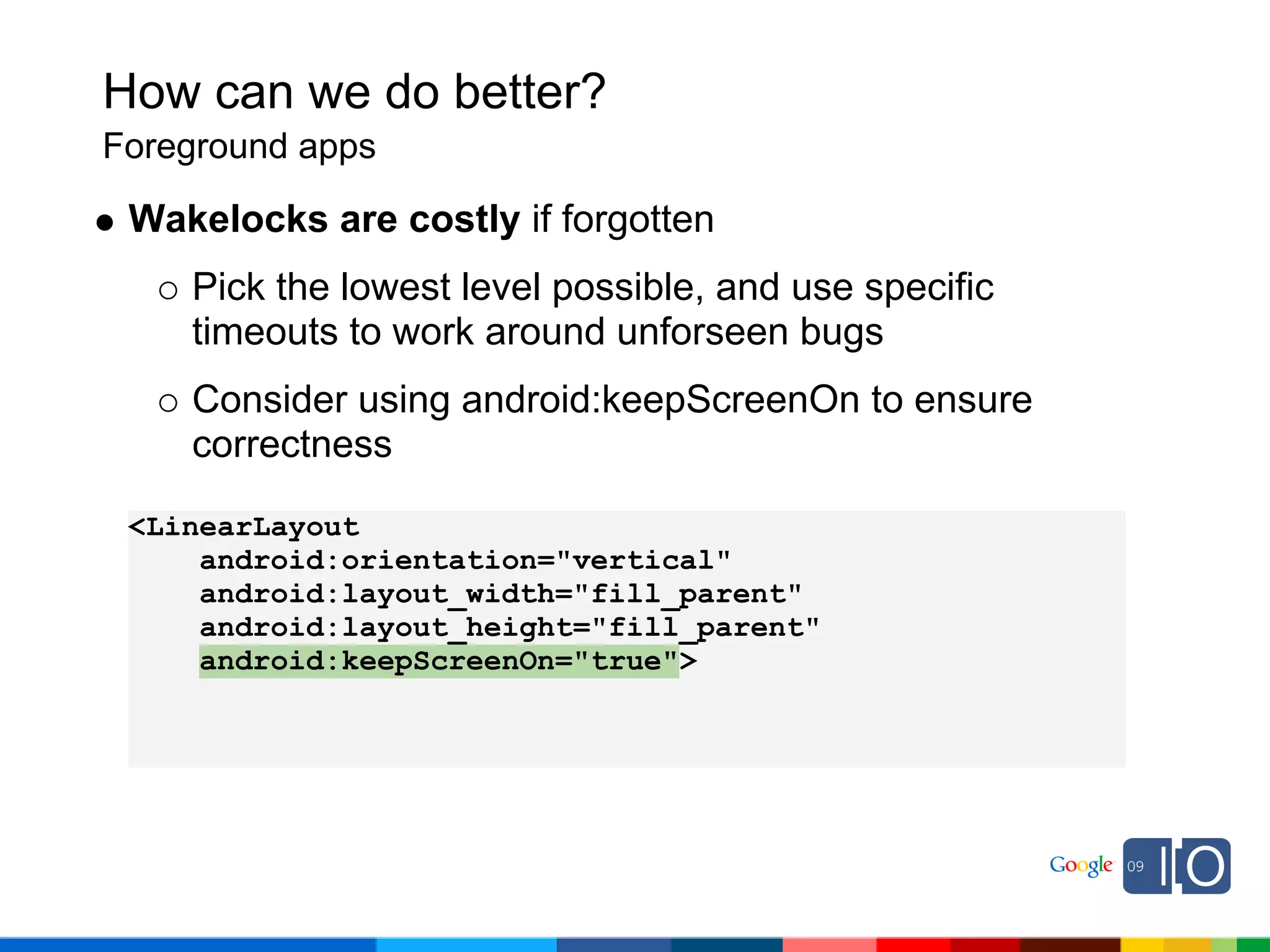 How can we do better?
Foreground apps

 Wakelocks are costly if forgotten
    Pick the lowest level possible, and use specific
    timeouts to work around unforseen bugs
    Consider using android:keepScreenOn to ensure
    correctness

 <LinearLayout
     android:orientation="vertical"
     android:layout_width="fill_parent"
     android:layout_height="fill_parent"
     android:keepScreenOn="true">
 