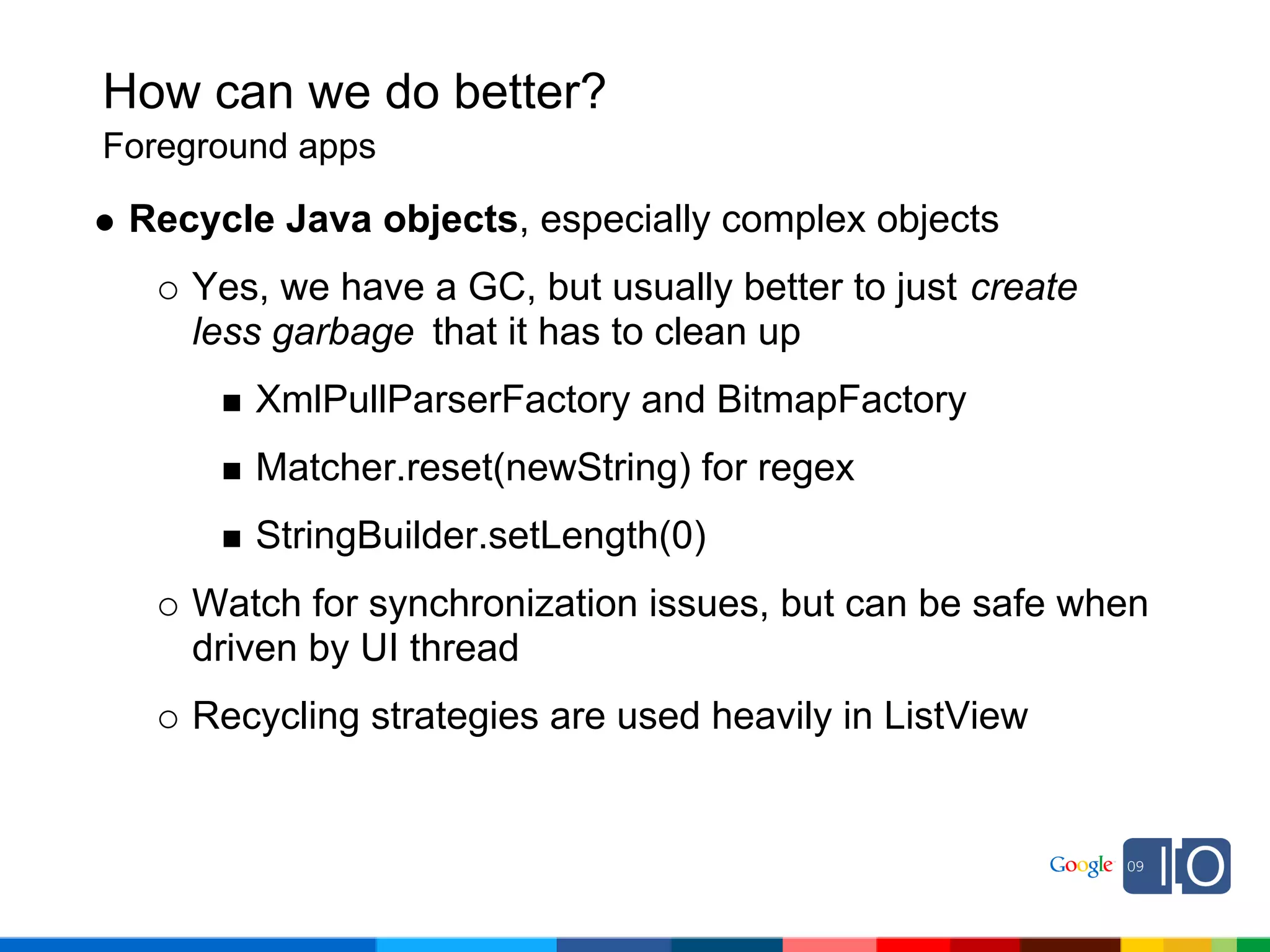 How can we do better?
Foreground apps

 Recycle Java objects, especially complex objects
    Yes, we have a GC, but usually better to just create
    less garbage that it has to clean up
        XmlPullParserFactory and BitmapFactory
        Matcher.reset(newString) for regex
        StringBuilder.setLength(0)
    Watch for synchronization issues, but can be safe when
    driven by UI thread
    Recycling strategies are used heavily in ListView
 