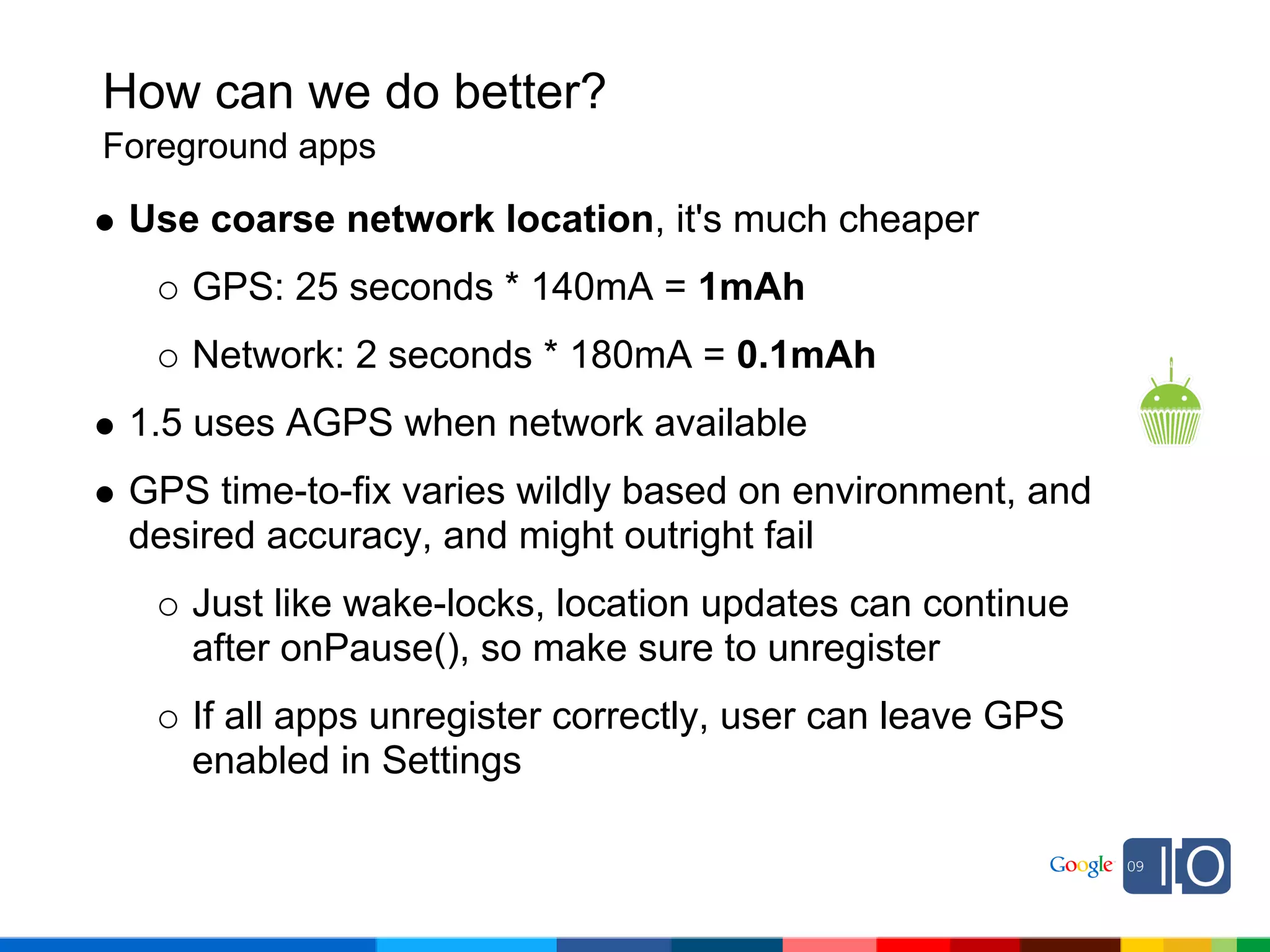 How can we do better?
Foreground apps

 Use coarse network location, it's much cheaper
    GPS: 25 seconds * 140mA = 1mAh
    Network: 2 seconds * 180mA = 0.1mAh
 1.5 uses AGPS when network available
 GPS time-to-fix varies wildly based on environment, and
 desired accuracy, and might outright fail
    Just like wake-locks, location updates can continue
    after onPause(), so make sure to unregister
    If all apps unregister correctly, user can leave GPS
    enabled in Settings
 