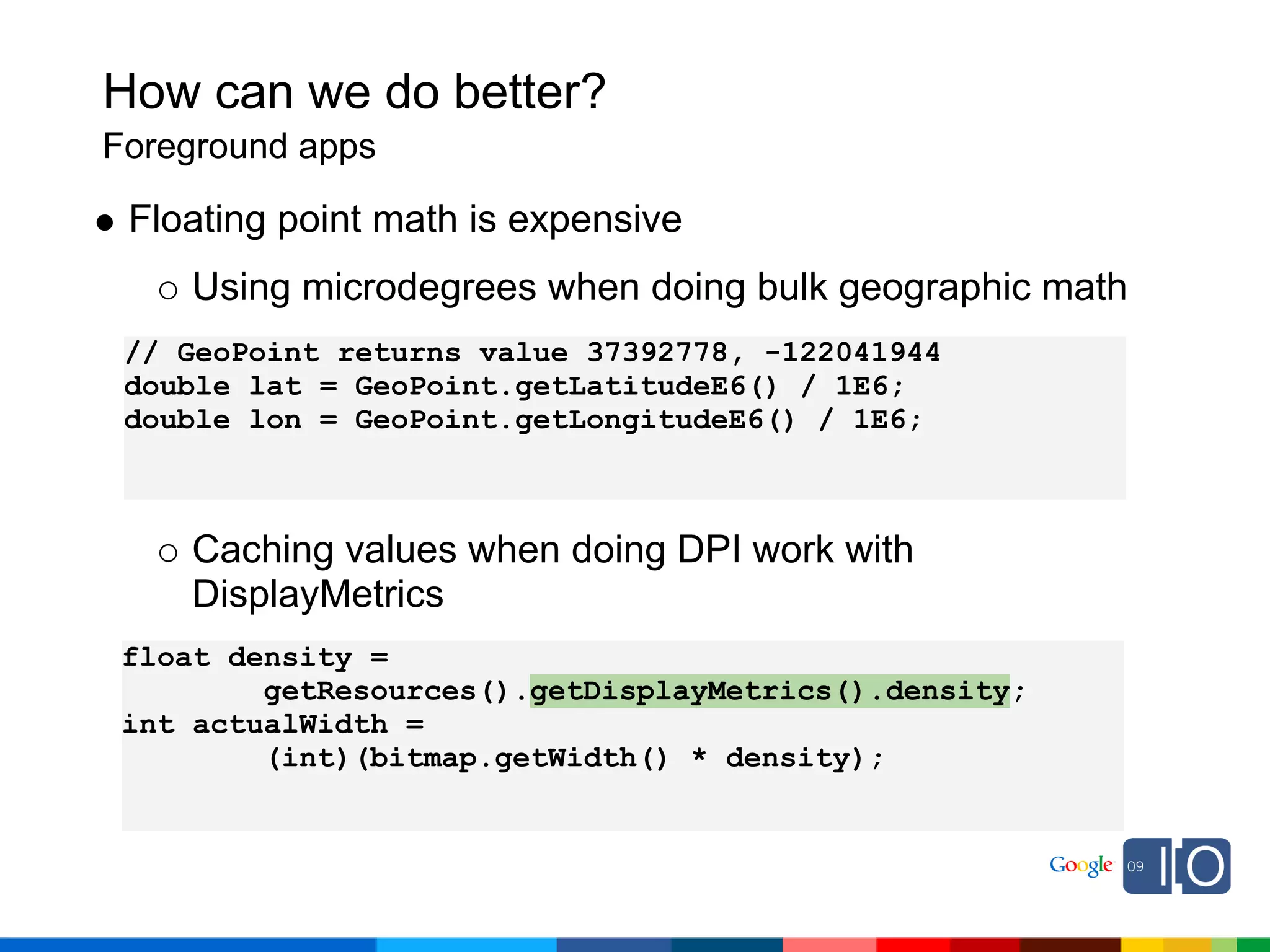 How can we do better?
Foreground apps

 Floating point math is expensive
    Using microdegrees when doing bulk geographic math
 // GeoPoint returns value 37392778, -122041944
 double lat = GeoPoint.getLatitudeE6() / 1E6;
 double lon = GeoPoint.getLongitudeE6() / 1E6;



    Caching values when doing DPI work with
    DisplayMetrics
 float density =
         getResources().getDisplayMetrics().density;
 int actualWidth =
         (int)(bitmap.getWidth() * density);
 