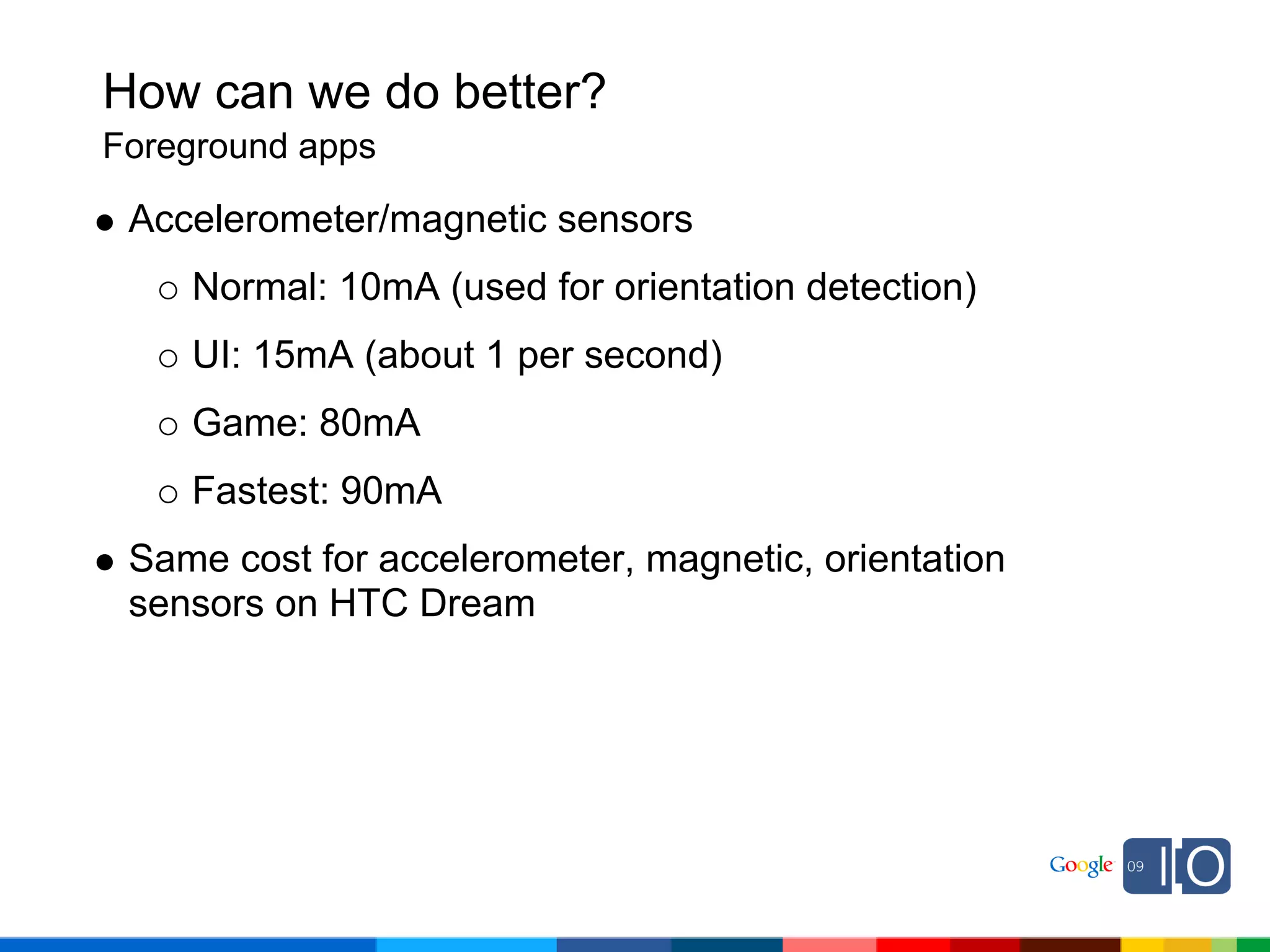 How can we do better?
Foreground apps

 Accelerometer/magnetic sensors
    Normal: 10mA (used for orientation detection)
    UI: 15mA (about 1 per second)
    Game: 80mA
    Fastest: 90mA
 Same cost for accelerometer, magnetic, orientation
 sensors on HTC Dream
 