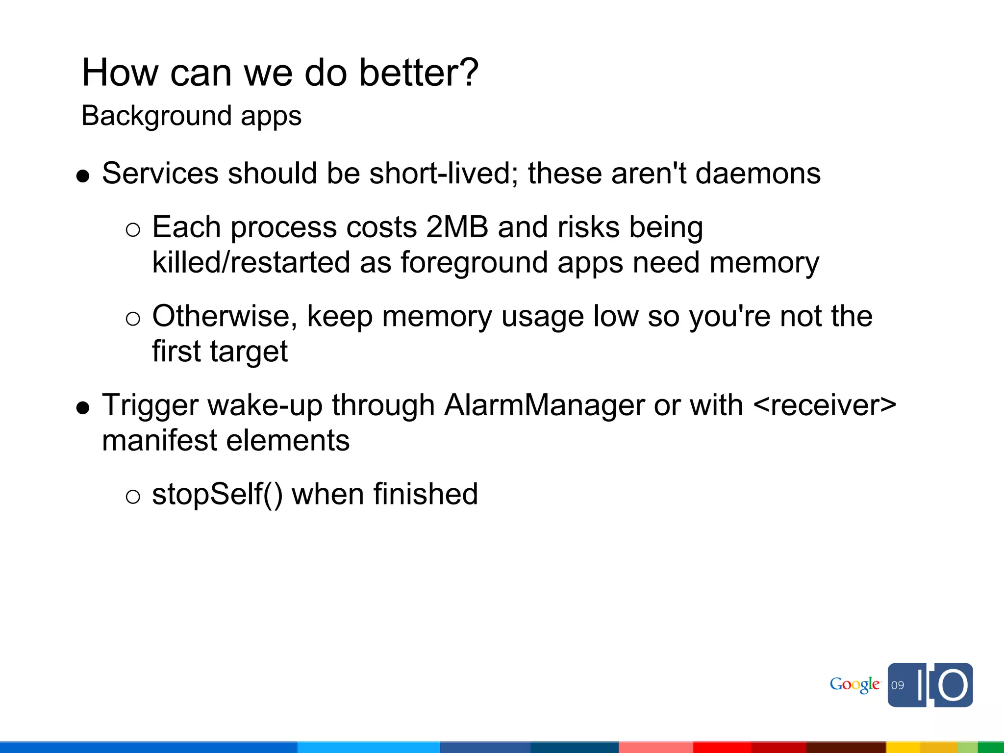 How can we do better?
Background apps

 Services should be short-lived; these aren't daemons
    Each process costs 2MB and risks being
    killed/restarted as foreground apps need memory
    Otherwise, keep memory usage low so you're not the
    first target
 Trigger wake-up through AlarmManager or with <receiver>
 manifest elements
    stopSelf() when finished
 