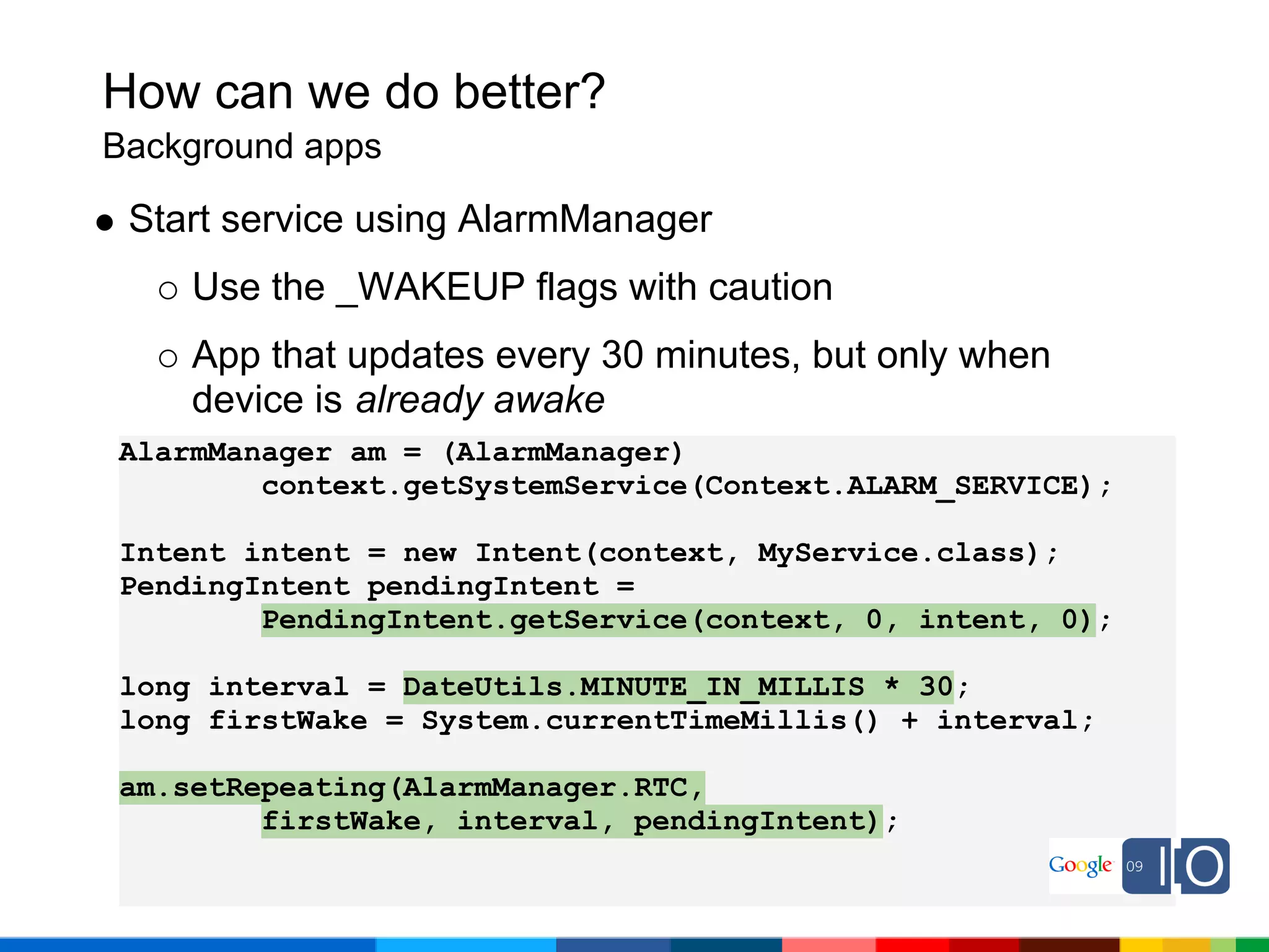 How can we do better?
Background apps

 Start service using AlarmManager
    Use the _WAKEUP flags with caution
    App that updates every 30 minutes, but only when
    device is already awake
AlarmManager am = (AlarmManager)
        context.getSystemService(Context.ALARM_SERVICE);

Intent intent = new Intent(context, MyService.class);
PendingIntent pendingIntent =
        PendingIntent.getService(context, 0, intent, 0);

long interval = DateUtils.MINUTE_IN_MILLIS * 30;
long firstWake = System.currentTimeMillis() + interval;

am.setRepeating(AlarmManager.RTC,
        firstWake, interval, pendingIntent);
 
