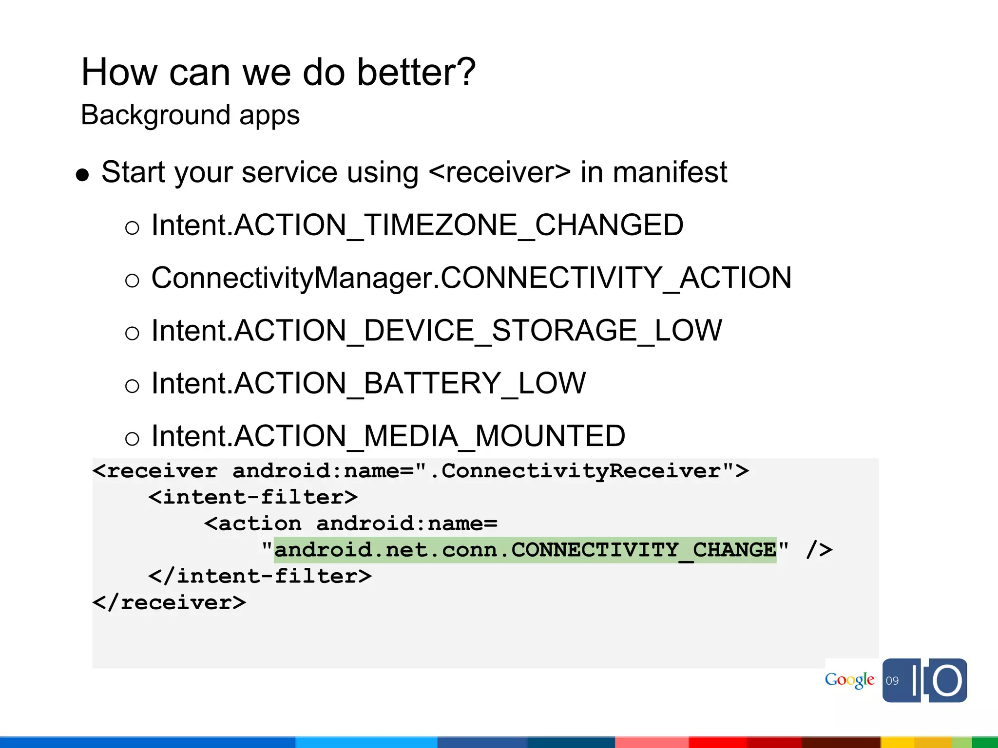 How can we do better?
Background apps

 Start your service using <receiver> in manifest
    Intent.ACTION_TIMEZONE_CHANGED
    ConnectivityManager.CONNECTIVITY_ACTION
    Intent.ACTION_DEVICE_STORAGE_LOW
    Intent.ACTION_BATTERY_LOW
    Intent.ACTION_MEDIA_MOUNTED
<receiver android:name=".ConnectivityReceiver">
    <intent-filter>
        <action android:name=
            "android.net.conn.CONNECTIVITY_CHANGE" />
    </intent-filter>
</receiver>
 