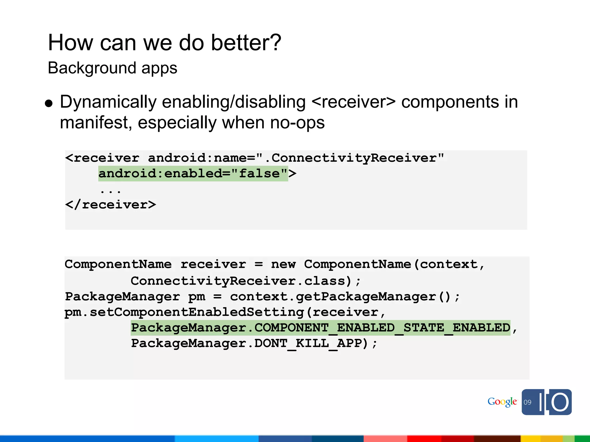 How can we do better?
Background apps

 Dynamically enabling/disabling <receiver> components in
 manifest, especially when no-ops
  <receiver android:name=".ConnectivityReceiver"
      android:enabled="false">
      ...
  </receiver>



 ComponentName receiver = new ComponentName(context,
         ConnectivityReceiver.class);
 PackageManager pm = context.getPackageManager();
 pm.setComponentEnabledSetting(receiver,
         PackageManager.COMPONENT_ENABLED_STATE_ENABLED,
         PackageManager.DONT_KILL_APP);
 