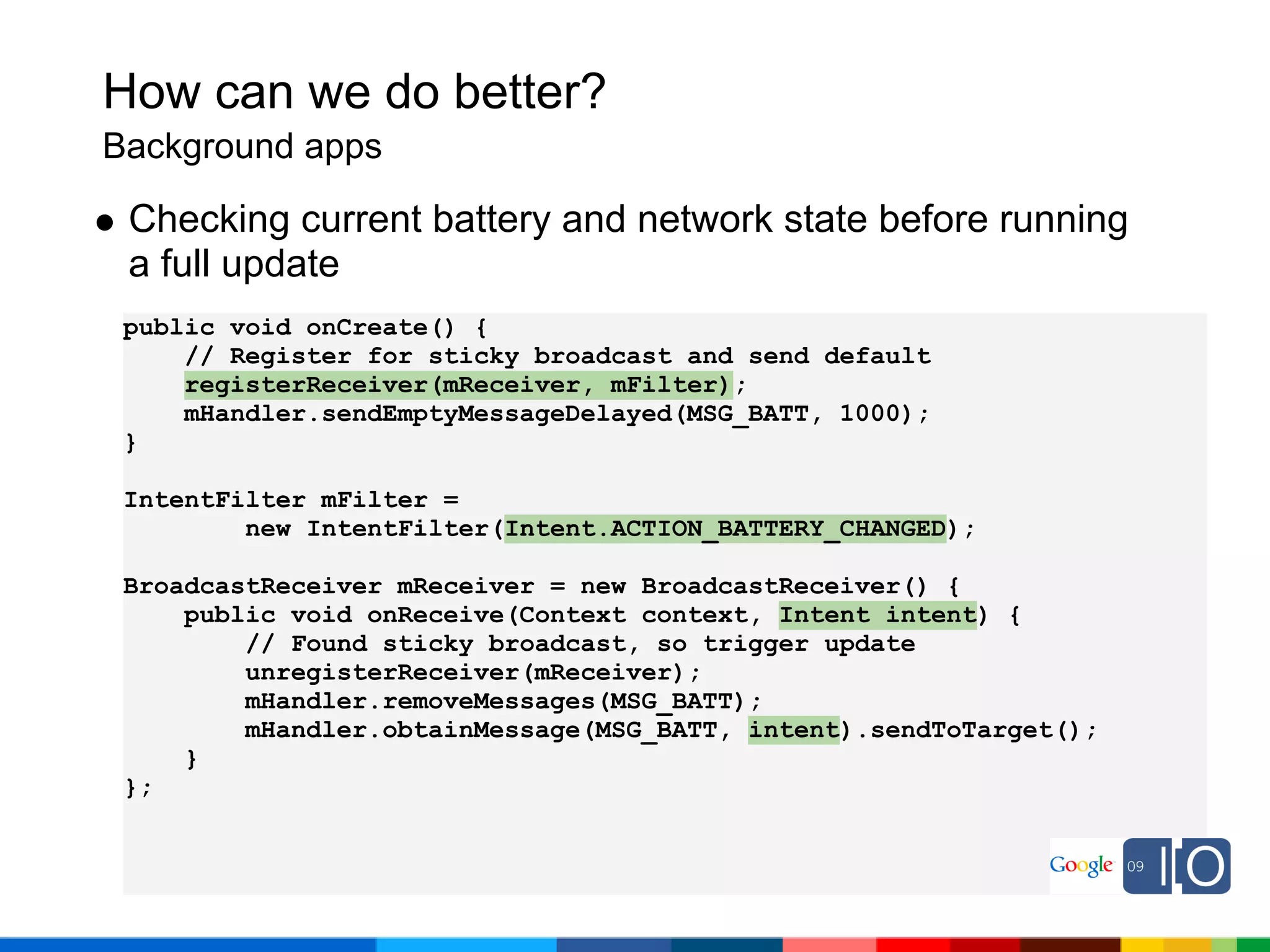 How can we do better?
Background apps

 Checking current battery and network state before running
 a full update
 public void onCreate() {
     // Register for sticky broadcast and send default
     registerReceiver(mReceiver, mFilter);
     mHandler.sendEmptyMessageDelayed(MSG_BATT, 1000);
 }

 IntentFilter mFilter =
         new IntentFilter(Intent.ACTION_BATTERY_CHANGED);

 BroadcastReceiver mReceiver = new BroadcastReceiver() {
     public void onReceive(Context context, Intent intent) {
         // Found sticky broadcast, so trigger update
         unregisterReceiver(mReceiver);
         mHandler.removeMessages(MSG_BATT);
         mHandler.obtainMessage(MSG_BATT, intent).sendToTarget();
     }
 };
 
