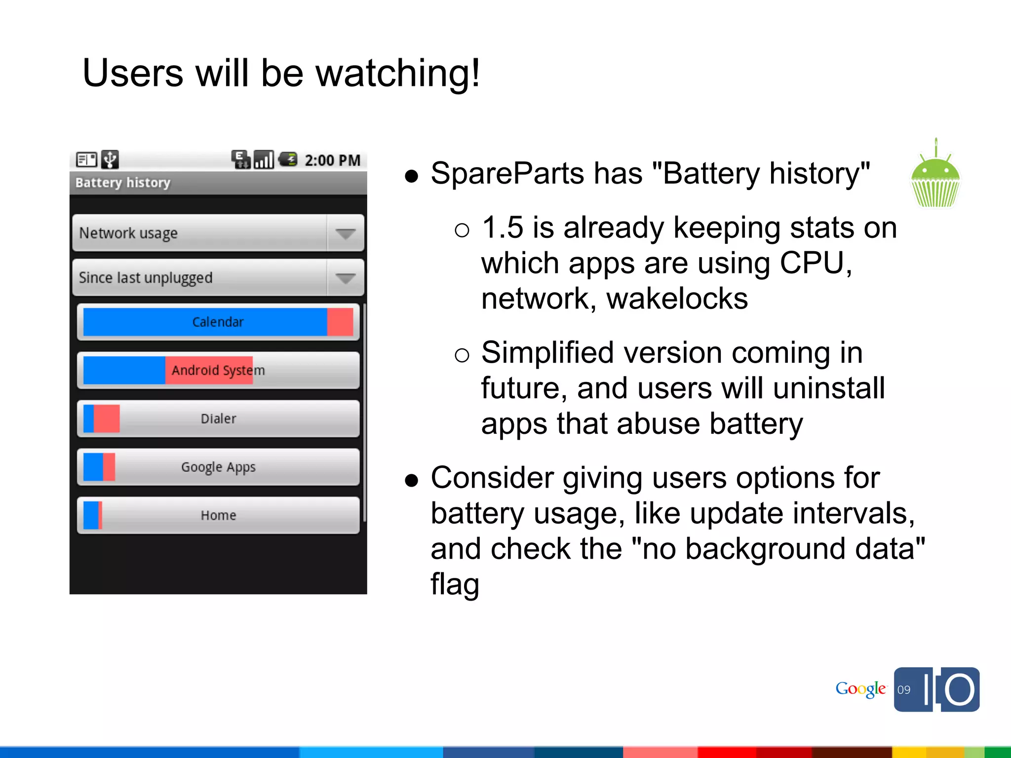 Users will be watching!

                    SpareParts has "Battery history"
                       1.5 is already keeping stats on
                       which apps are using CPU,
                       network, wakelocks
                       Simplified version coming in
                       future, and users will uninstall
                       apps that abuse battery
                    Consider giving users options for
                    battery usage, like update intervals,
                    and check the "no background data"
                    flag
 